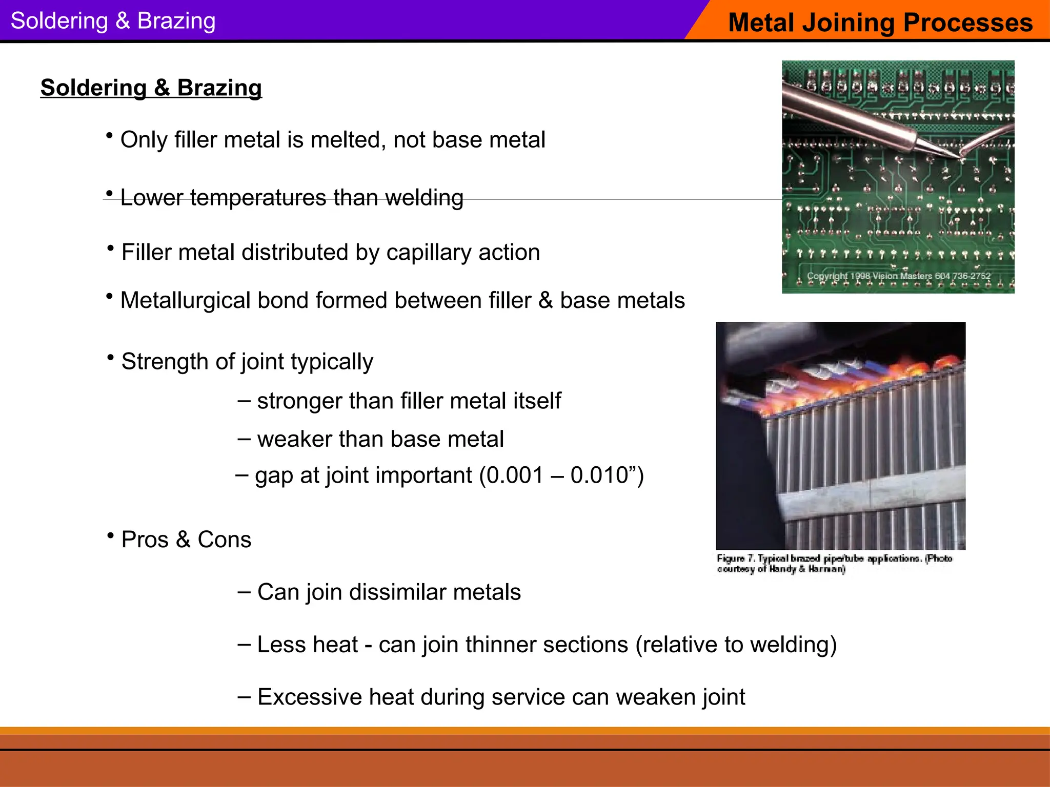 Soldering & Brazing Metal Joining Processes
Soldering & Brazing
• Filler metal distributed by capillary action
• Only filler metal is melted, not base metal
• Strength of joint typically
– Can join dissimilar metals
– Less heat - can join thinner sections (relative to welding)
– stronger than filler metal itself
– weaker than base metal
– Excessive heat during service can weaken joint
• Pros & Cons
• Lower temperatures than welding
– gap at joint important (0.001 – 0.010”)
• Metallurgical bond formed between filler & base metals
 