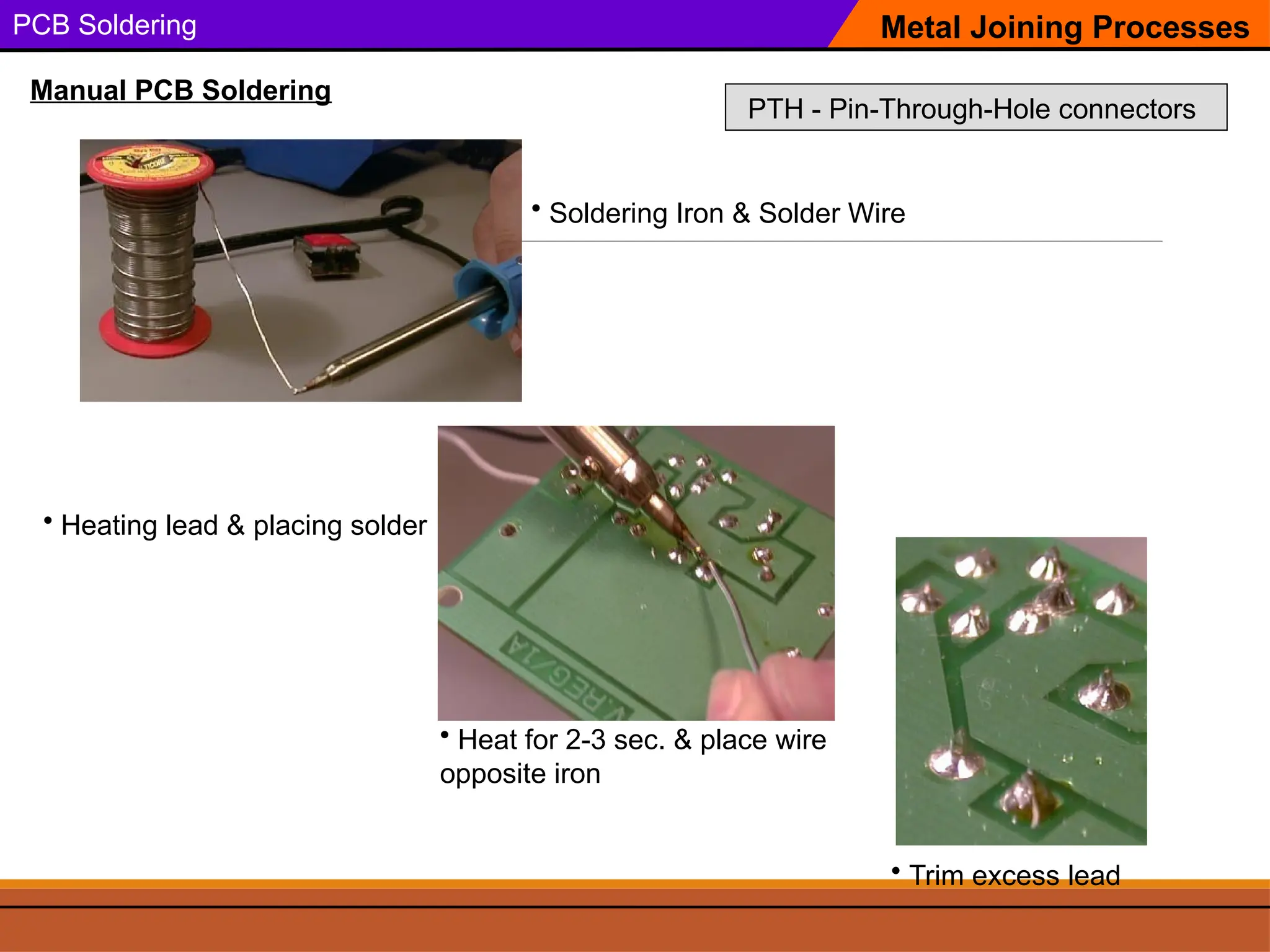 PCB Soldering
• Soldering Iron & Solder Wire
Metal Joining Processes
Manual PCB Soldering
• Heating lead & placing solder
• Trim excess lead
• Heat for 2-3 sec. & place wire
opposite iron
PTH - Pin-Through-Hole connectors
 
