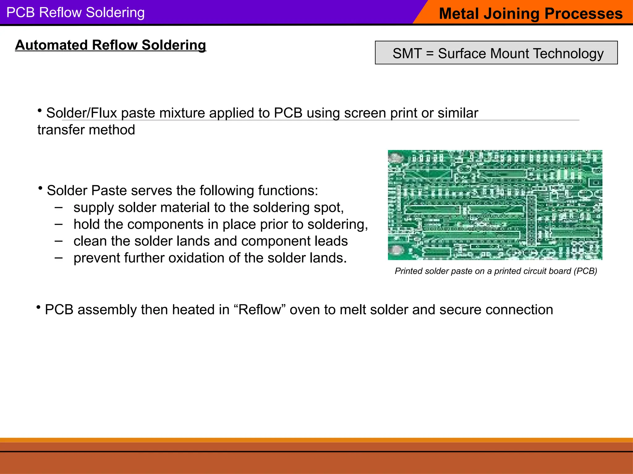 PCB Reflow Soldering Metal Joining Processes
Automated Reflow Soldering
SMT = Surface Mount Technology
Printed solder paste on a printed circuit board (PCB)
• Solder Paste serves the following functions:
– supply solder material to the soldering spot,
– hold the components in place prior to soldering,
– clean the solder lands and component leads
– prevent further oxidation of the solder lands.
• Solder/Flux paste mixture applied to PCB using screen print or similar
transfer method
• PCB assembly then heated in “Reflow” oven to melt solder and secure connection
 
