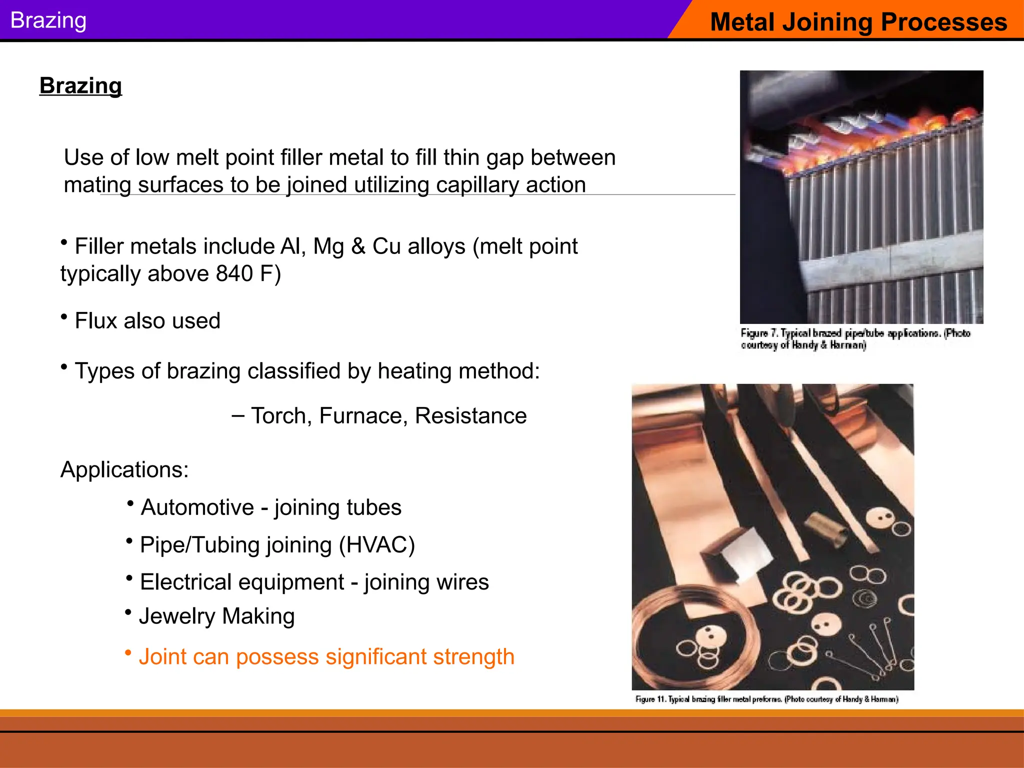 Brazing
Use of low melt point filler metal to fill thin gap between
mating surfaces to be joined utilizing capillary action
Metal Joining Processes
Brazing
Applications:
• Pipe/Tubing joining (HVAC)
• Filler metals include Al, Mg & Cu alloys (melt point
typically above 840 F)
• Automotive - joining tubes
• Electrical equipment - joining wires
• Jewelry Making
• Flux also used
• Types of brazing classified by heating method:
– Torch, Furnace, Resistance
• Joint can possess significant strength
 
