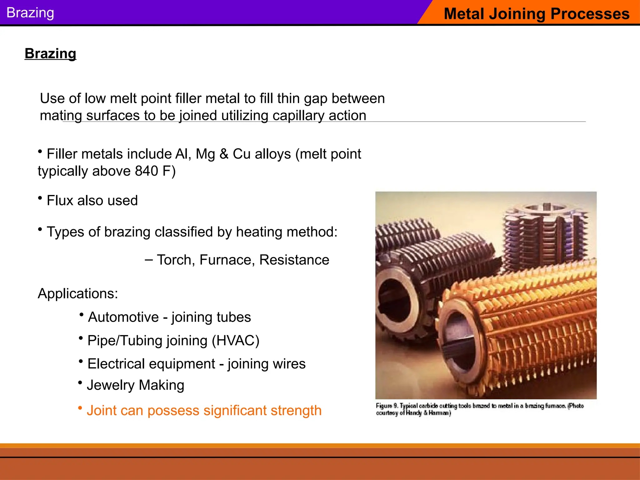Brazing
Use of low melt point filler metal to fill thin gap between
mating surfaces to be joined utilizing capillary action
Metal Joining Processes
Brazing
Applications:
• Pipe/Tubing joining (HVAC)
• Filler metals include Al, Mg & Cu alloys (melt point
typically above 840 F)
• Automotive - joining tubes
• Electrical equipment - joining wires
• Jewelry Making
• Flux also used
• Types of brazing classified by heating method:
– Torch, Furnace, Resistance
• Joint can possess significant strength
 