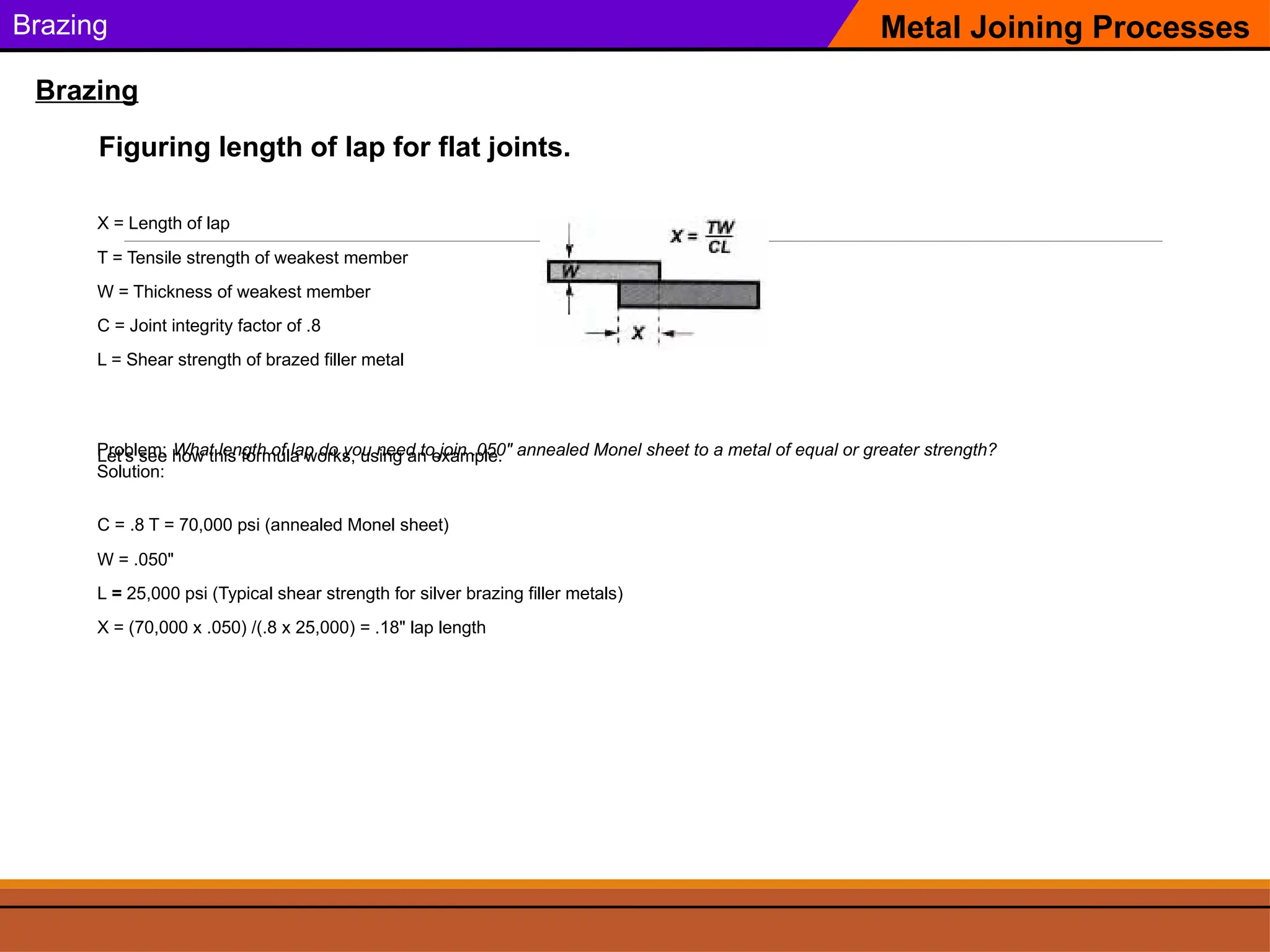 Brazing Metal Joining Processes
Brazing
Figuring length of lap for flat joints.
X = Length of lap
T = Tensile strength of weakest member
W = Thickness of weakest member
C = Joint integrity factor of .8
L = Shear strength of brazed filler metal
Let’s see how this formula works, using an example.
Problem: What length of lap do you need to join .050" annealed Monel sheet to a metal of equal or greater strength?
Solution:
C = .8 T = 70,000 psi (annealed Monel sheet)
W = .050"
L = 25,000 psi (Typical shear strength for silver brazing filler metals)
X = (70,000 x .050) /(.8 x 25,000) = .18" lap length
 