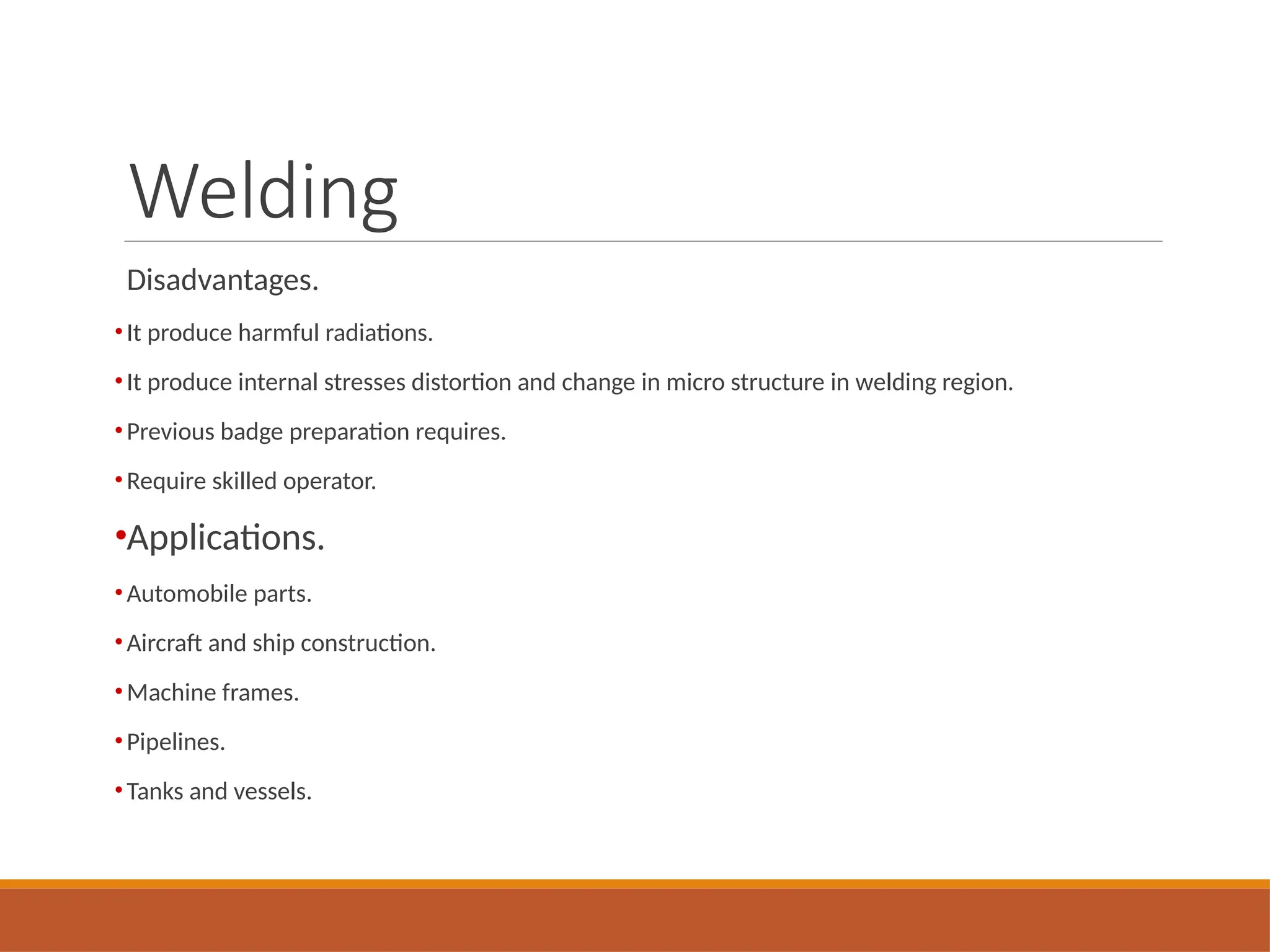Welding
Disadvantages.
•It produce harmful radiations.
•It produce internal stresses distortion and change in micro structure in welding region.
•Previous badge preparation requires.
•Require skilled operator.
•Applications.
•Automobile parts.
•Aircraft and ship construction.
•Machine frames.
•Pipelines.
•Tanks and vessels.
 