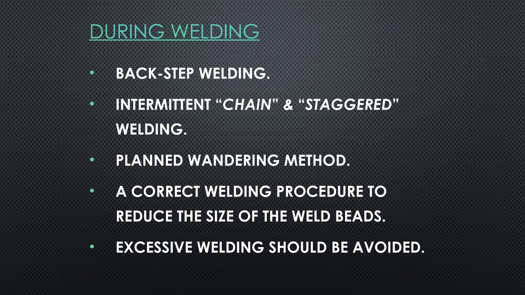 DURING WELDING
• BACK-STEP WELDING.
• INTERMITTENT “CHAIN” & “STAGGERED”
WELDING.
• PLANNED WANDERING METHOD.
• A CORRECT WELDING PROCEDURE TO
REDUCE THE SIZE OF THE WELD BEADS.
• EXCESSIVE WELDING SHOULD BE AVOIDED.
 