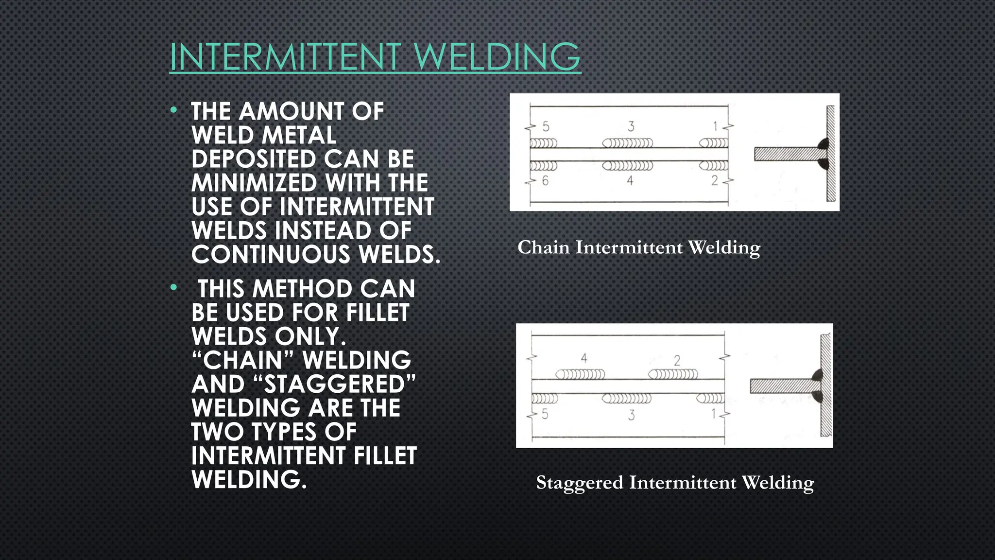 INTERMITTENT WELDING
• THE AMOUNT OF
WELD METAL
DEPOSITED CAN BE
MINIMIZED WITH THE
USE OF INTERMITTENT
WELDS INSTEAD OF
CONTINUOUS WELDS.
• THIS METHOD CAN
BE USED FOR FILLET
WELDS ONLY.
“CHAIN” WELDING
AND “STAGGERED”
WELDING ARE THE
TWO TYPES OF
INTERMITTENT FILLET
WELDING.
Chain Intermittent Welding
Staggered Intermittent Welding
 
