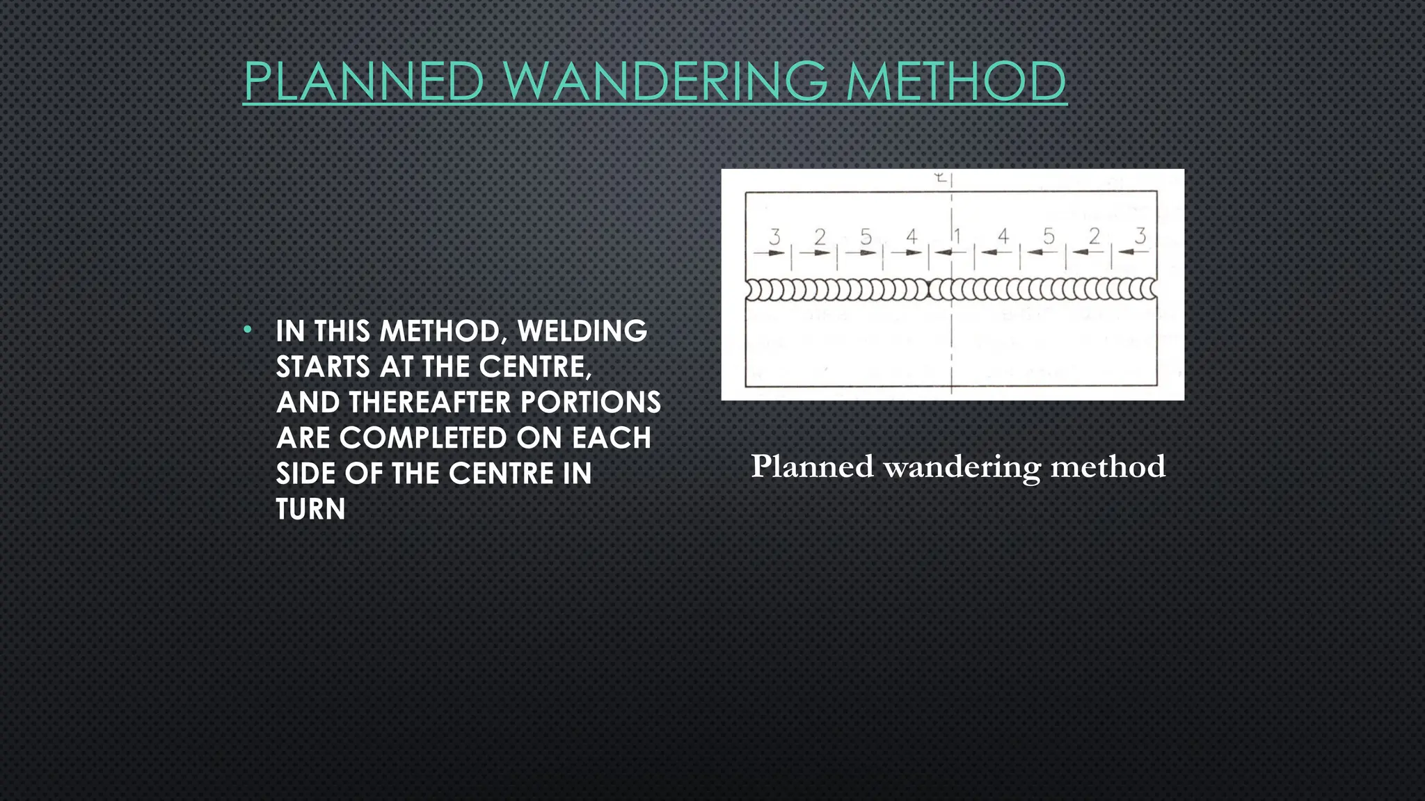 PLANNED WANDERING METHOD
• IN THIS METHOD, WELDING
STARTS AT THE CENTRE,
AND THEREAFTER PORTIONS
ARE COMPLETED ON EACH
SIDE OF THE CENTRE IN
TURN
Planned wandering method
 