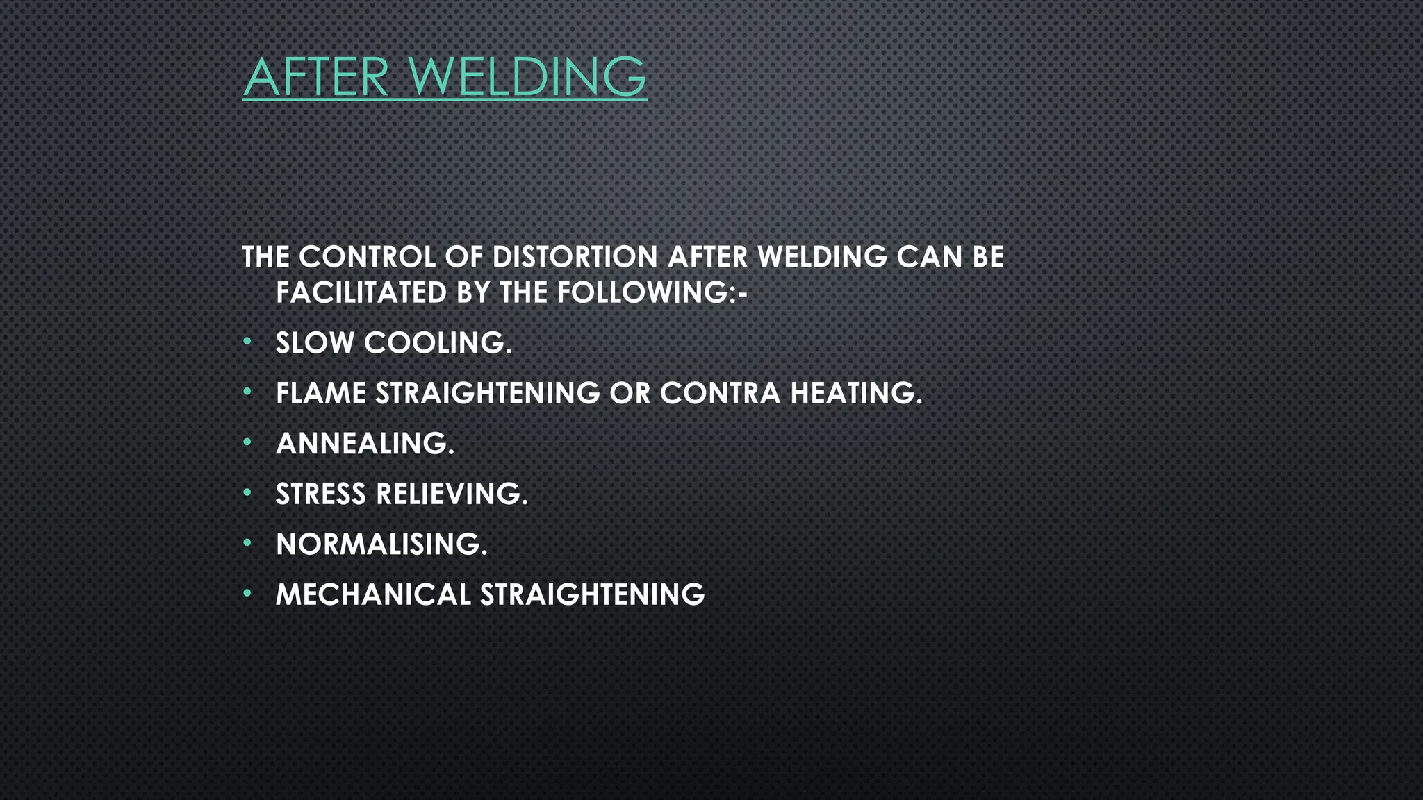 AFTER WELDING
THE CONTROL OF DISTORTION AFTER WELDING CAN BE
FACILITATED BY THE FOLLOWING:-
• SLOW COOLING.
• FLAME STRAIGHTENING OR CONTRA HEATING.
• ANNEALING.
• STRESS RELIEVING.
• NORMALISING.
• MECHANICAL STRAIGHTENING
 