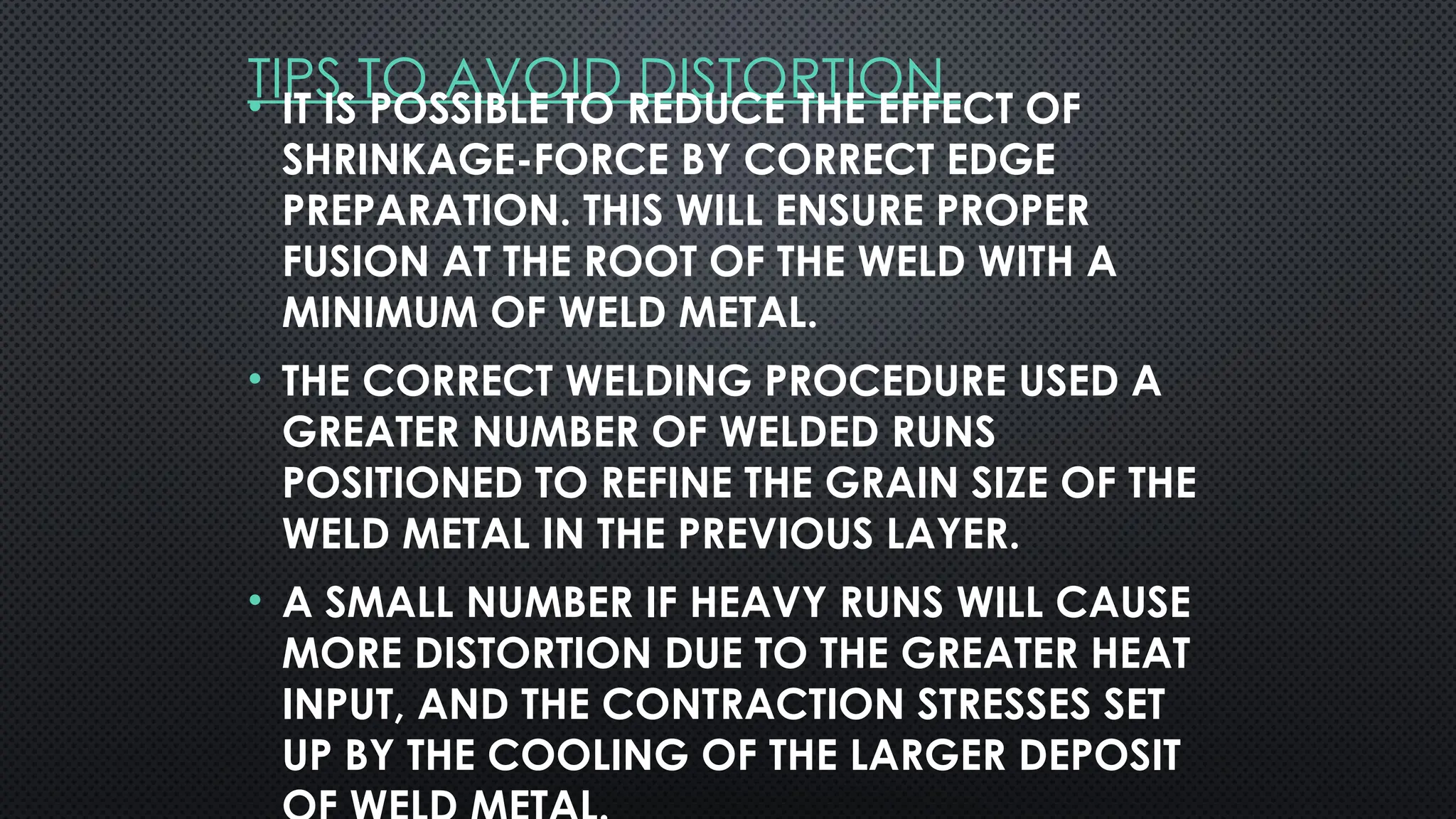TIPS TO AVOID DISTORTION
• IT IS POSSIBLE TO REDUCE THE EFFECT OF
SHRINKAGE-FORCE BY CORRECT EDGE
PREPARATION. THIS WILL ENSURE PROPER
FUSION AT THE ROOT OF THE WELD WITH A
MINIMUM OF WELD METAL.
• THE CORRECT WELDING PROCEDURE USED A
GREATER NUMBER OF WELDED RUNS
POSITIONED TO REFINE THE GRAIN SIZE OF THE
WELD METAL IN THE PREVIOUS LAYER.
• A SMALL NUMBER IF HEAVY RUNS WILL CAUSE
MORE DISTORTION DUE TO THE GREATER HEAT
INPUT, AND THE CONTRACTION STRESSES SET
UP BY THE COOLING OF THE LARGER DEPOSIT
 