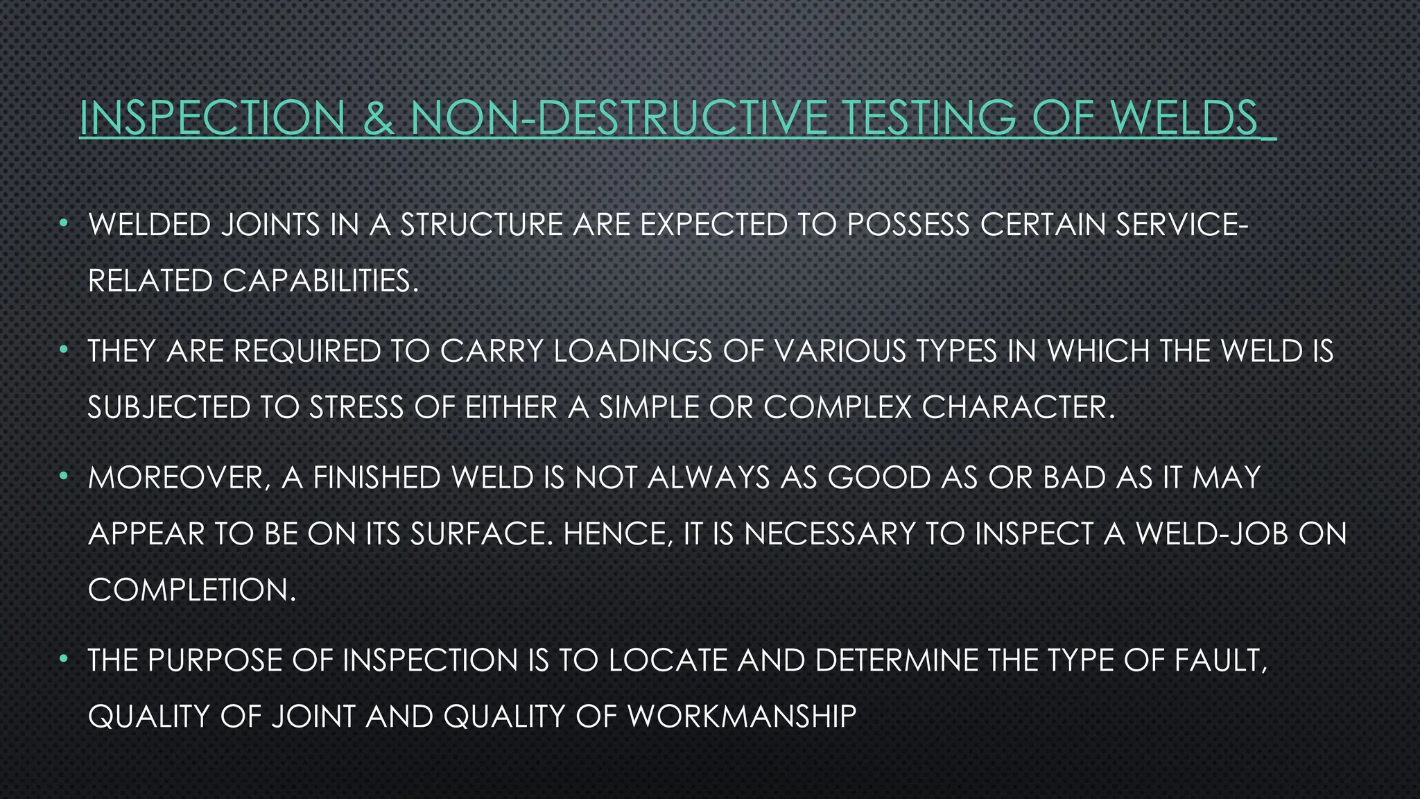 INSPECTION & NON-DESTRUCTIVE TESTING OF WELDS
• WELDED JOINTS IN A STRUCTURE ARE EXPECTED TO POSSESS CERTAIN SERVICE-
RELATED CAPABILITIES.
• THEY ARE REQUIRED TO CARRY LOADINGS OF VARIOUS TYPES IN WHICH THE WELD IS
SUBJECTED TO STRESS OF EITHER A SIMPLE OR COMPLEX CHARACTER.
• MOREOVER, A FINISHED WELD IS NOT ALWAYS AS GOOD AS OR BAD AS IT MAY
APPEAR TO BE ON ITS SURFACE. HENCE, IT IS NECESSARY TO INSPECT A WELD-JOB ON
COMPLETION.
• THE PURPOSE OF INSPECTION IS TO LOCATE AND DETERMINE THE TYPE OF FAULT,
QUALITY OF JOINT AND QUALITY OF WORKMANSHIP
 