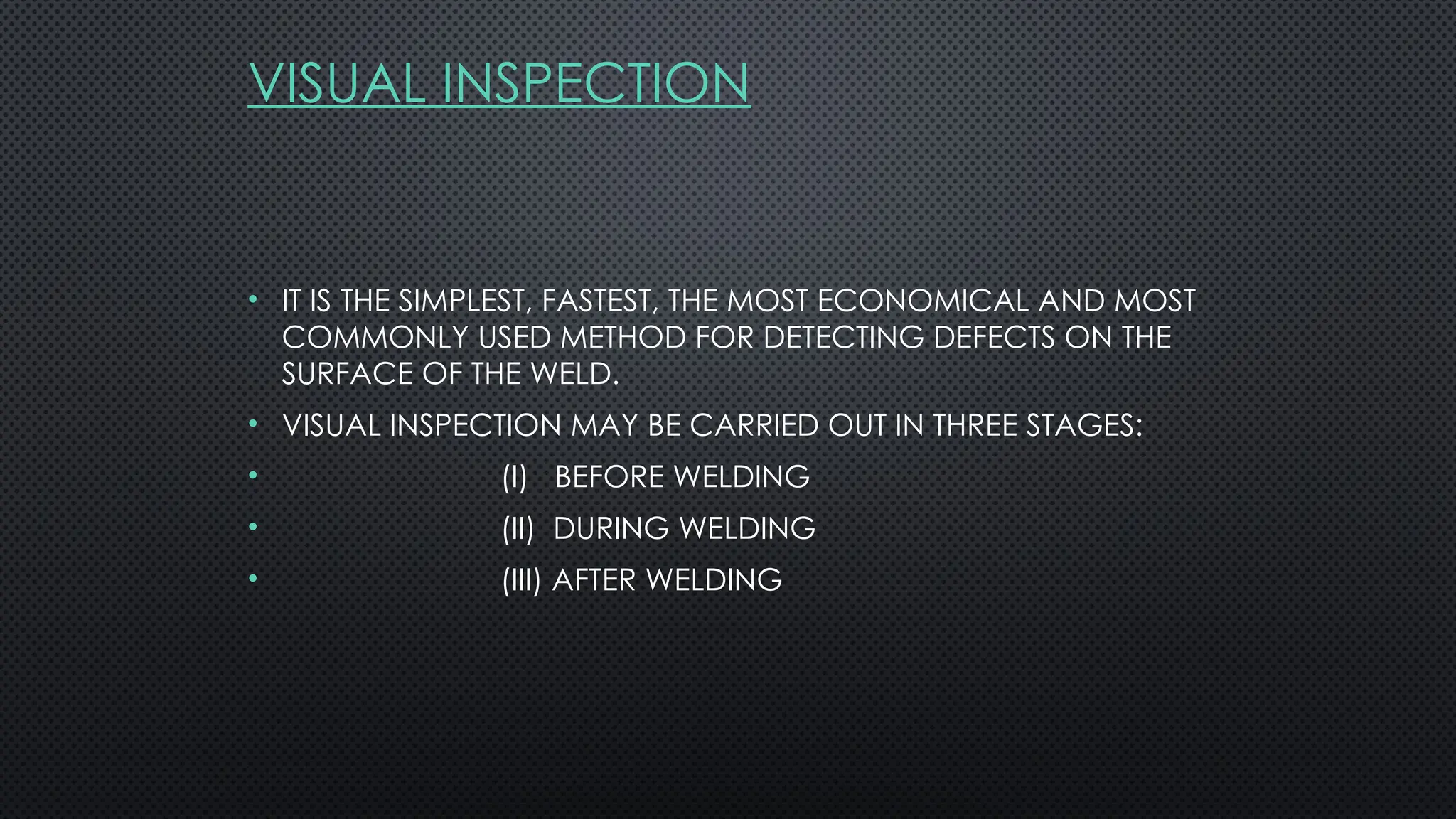 VISUAL INSPECTION
• IT IS THE SIMPLEST, FASTEST, THE MOST ECONOMICAL AND MOST
COMMONLY USED METHOD FOR DETECTING DEFECTS ON THE
SURFACE OF THE WELD.
• VISUAL INSPECTION MAY BE CARRIED OUT IN THREE STAGES:
• (I) BEFORE WELDING
• (II) DURING WELDING
• (III) AFTER WELDING
 