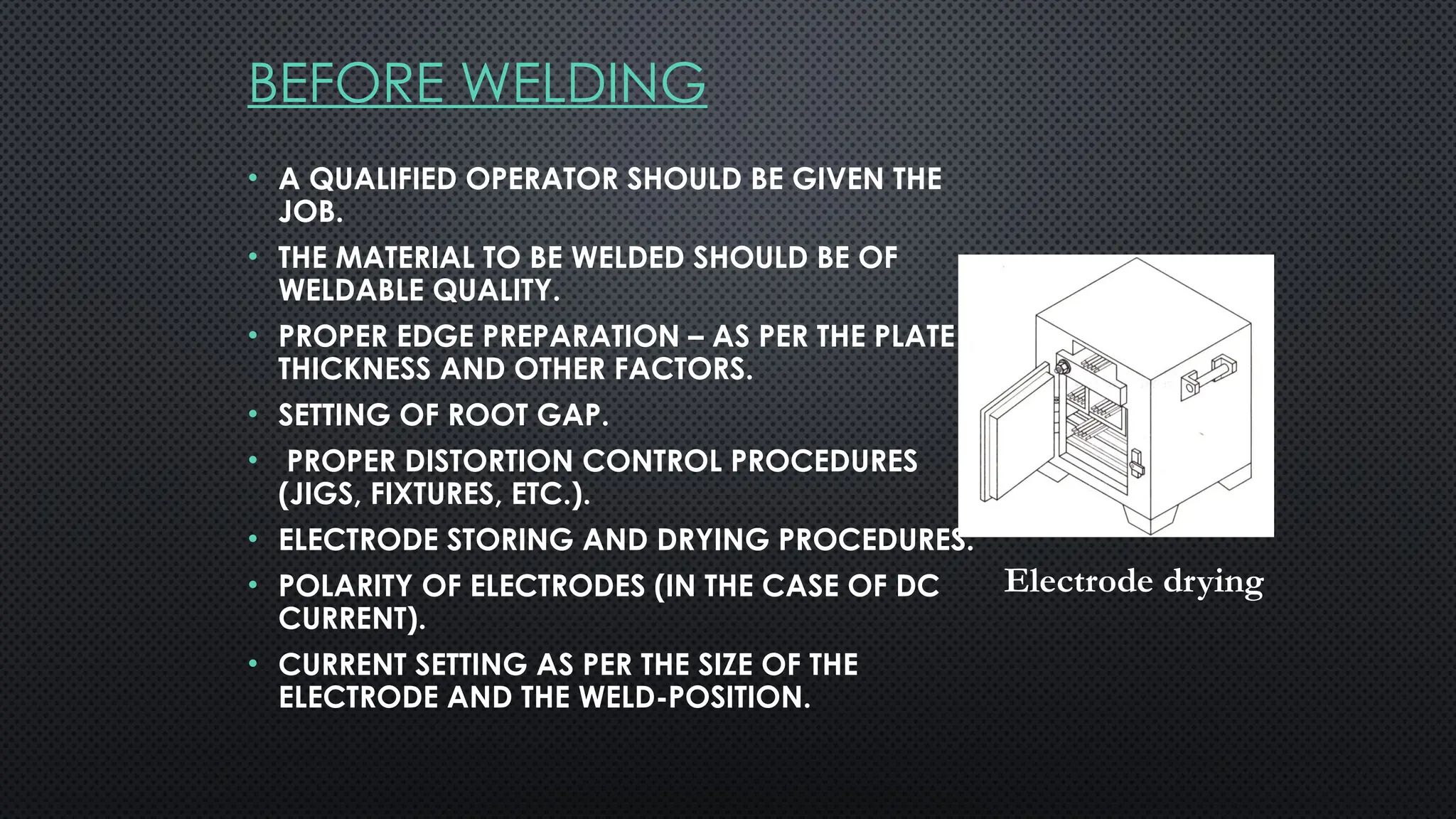 BEFORE WELDING
• A QUALIFIED OPERATOR SHOULD BE GIVEN THE
JOB.
• THE MATERIAL TO BE WELDED SHOULD BE OF
WELDABLE QUALITY.
• PROPER EDGE PREPARATION – AS PER THE PLATE
THICKNESS AND OTHER FACTORS.
• SETTING OF ROOT GAP.
• PROPER DISTORTION CONTROL PROCEDURES
(JIGS, FIXTURES, ETC.).
• ELECTRODE STORING AND DRYING PROCEDURES.
• POLARITY OF ELECTRODES (IN THE CASE OF DC
CURRENT).
• CURRENT SETTING AS PER THE SIZE OF THE
ELECTRODE AND THE WELD-POSITION.
Electrode drying
 