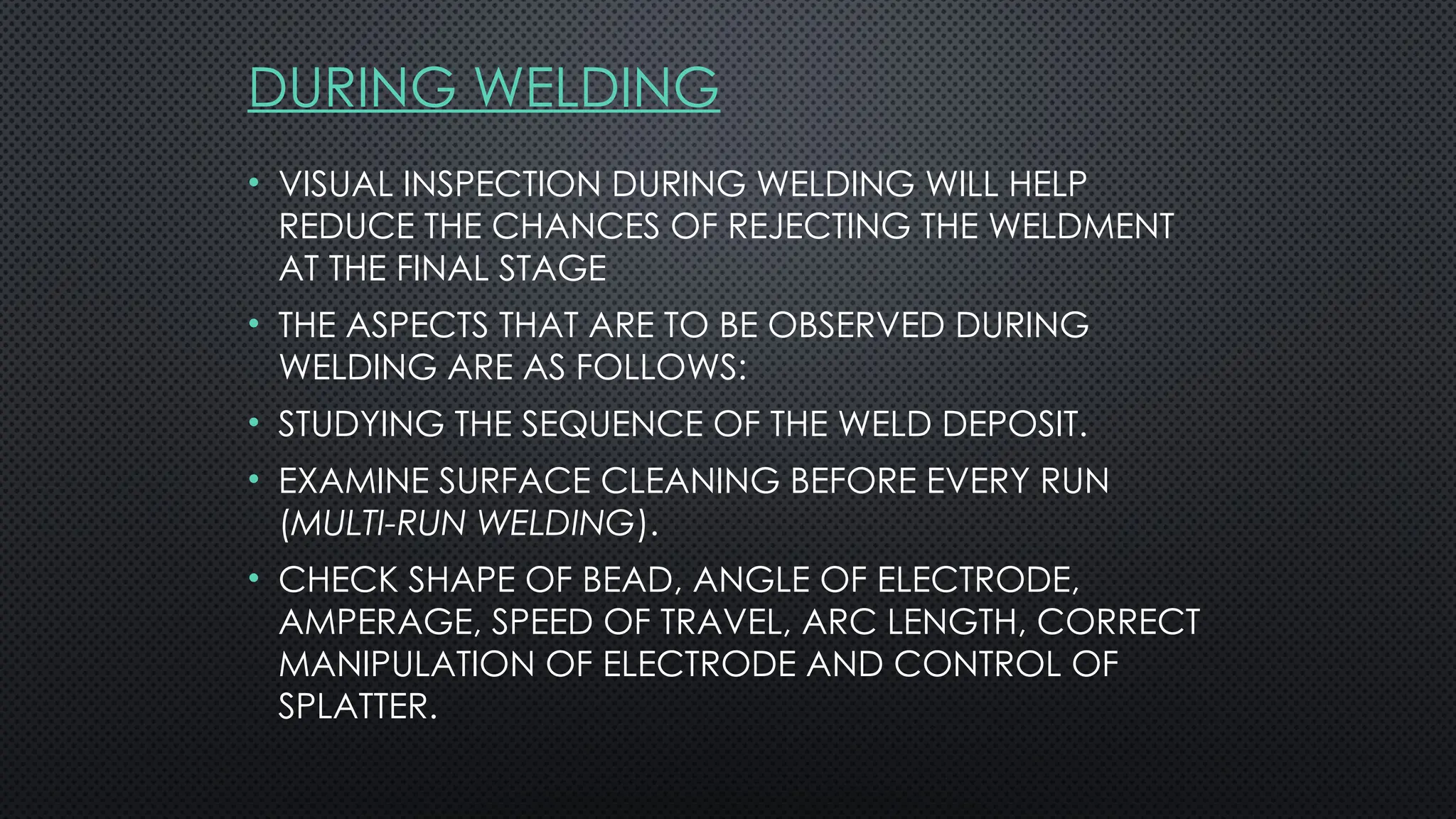 DURING WELDING
• VISUAL INSPECTION DURING WELDING WILL HELP
REDUCE THE CHANCES OF REJECTING THE WELDMENT
AT THE FINAL STAGE
• THE ASPECTS THAT ARE TO BE OBSERVED DURING
WELDING ARE AS FOLLOWS:
• STUDYING THE SEQUENCE OF THE WELD DEPOSIT.
• EXAMINE SURFACE CLEANING BEFORE EVERY RUN
(MULTI-RUN WELDING).
• CHECK SHAPE OF BEAD, ANGLE OF ELECTRODE,
AMPERAGE, SPEED OF TRAVEL, ARC LENGTH, CORRECT
MANIPULATION OF ELECTRODE AND CONTROL OF
SPLATTER.
 