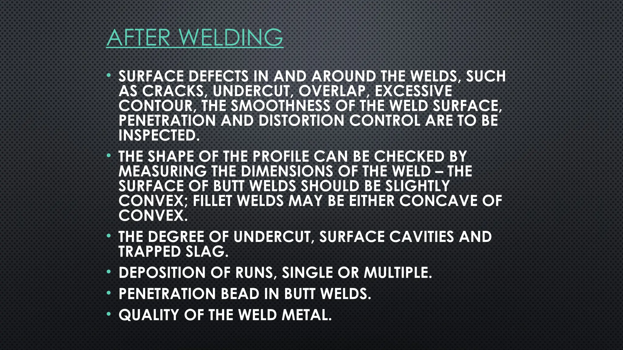 AFTER WELDING
• SURFACE DEFECTS IN AND AROUND THE WELDS, SUCH
AS CRACKS, UNDERCUT, OVERLAP, EXCESSIVE
CONTOUR, THE SMOOTHNESS OF THE WELD SURFACE,
PENETRATION AND DISTORTION CONTROL ARE TO BE
INSPECTED.
• THE SHAPE OF THE PROFILE CAN BE CHECKED BY
MEASURING THE DIMENSIONS OF THE WELD – THE
SURFACE OF BUTT WELDS SHOULD BE SLIGHTLY
CONVEX; FILLET WELDS MAY BE EITHER CONCAVE OF
CONVEX.
• THE DEGREE OF UNDERCUT, SURFACE CAVITIES AND
TRAPPED SLAG.
• DEPOSITION OF RUNS, SINGLE OR MULTIPLE.
• PENETRATION BEAD IN BUTT WELDS.
• QUALITY OF THE WELD METAL.
 