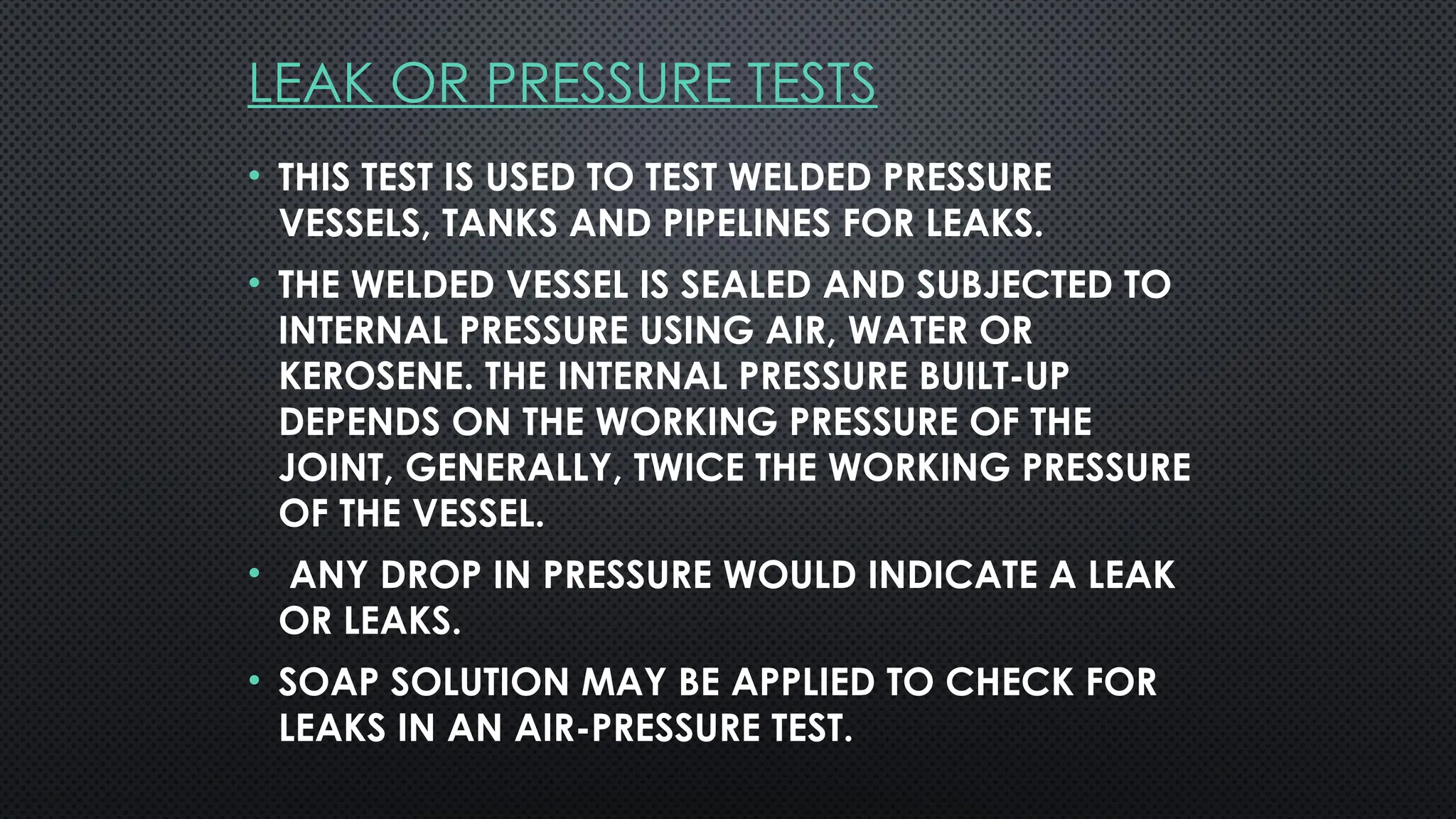 LEAK OR PRESSURE TESTS
• THIS TEST IS USED TO TEST WELDED PRESSURE
VESSELS, TANKS AND PIPELINES FOR LEAKS.
• THE WELDED VESSEL IS SEALED AND SUBJECTED TO
INTERNAL PRESSURE USING AIR, WATER OR
KEROSENE. THE INTERNAL PRESSURE BUILT-UP
DEPENDS ON THE WORKING PRESSURE OF THE
JOINT, GENERALLY, TWICE THE WORKING PRESSURE
OF THE VESSEL.
• ANY DROP IN PRESSURE WOULD INDICATE A LEAK
OR LEAKS.
• SOAP SOLUTION MAY BE APPLIED TO CHECK FOR
LEAKS IN AN AIR-PRESSURE TEST.
 