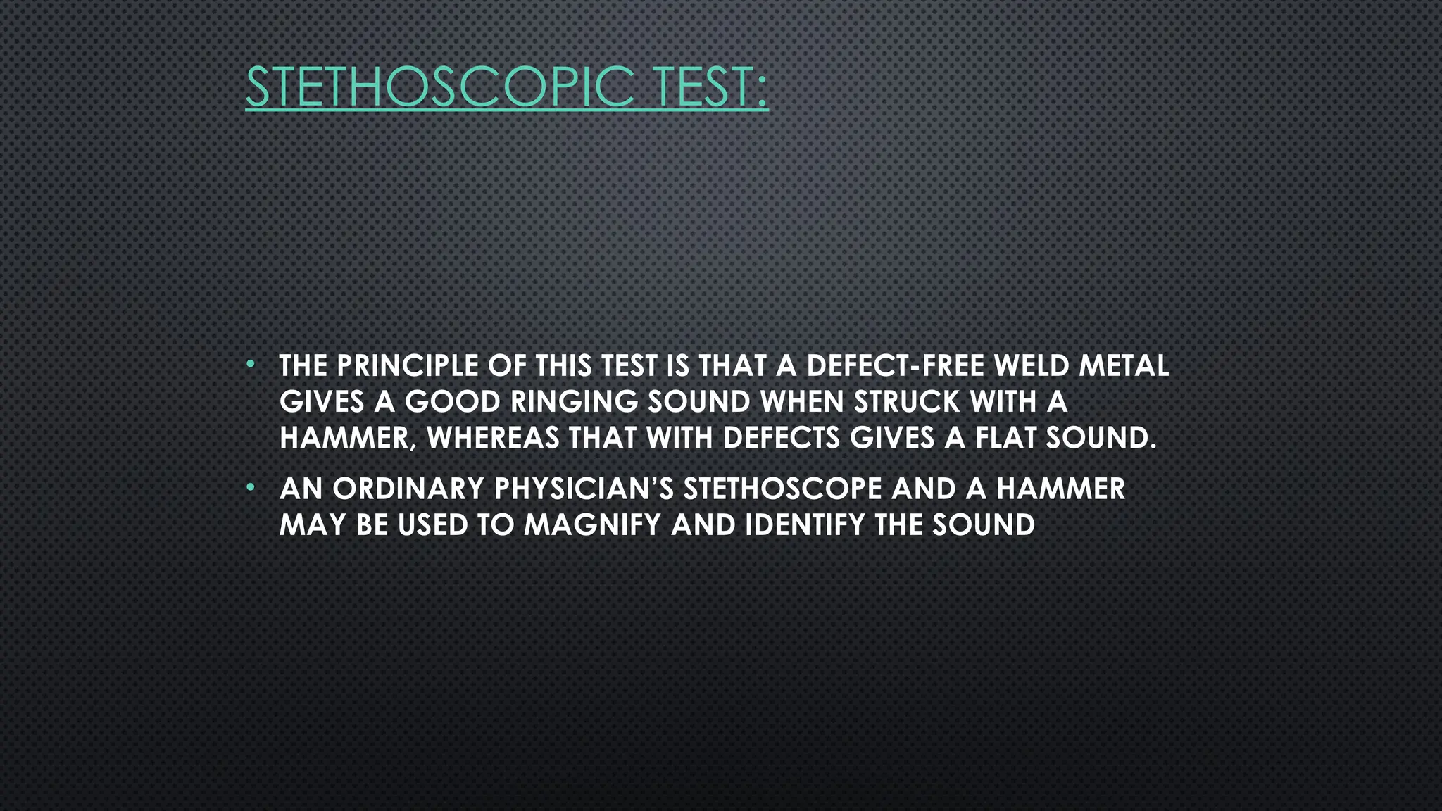 STETHOSCOPIC TEST:
• THE PRINCIPLE OF THIS TEST IS THAT A DEFECT-FREE WELD METAL
GIVES A GOOD RINGING SOUND WHEN STRUCK WITH A
HAMMER, WHEREAS THAT WITH DEFECTS GIVES A FLAT SOUND.
• AN ORDINARY PHYSICIAN’S STETHOSCOPE AND A HAMMER
MAY BE USED TO MAGNIFY AND IDENTIFY THE SOUND
 