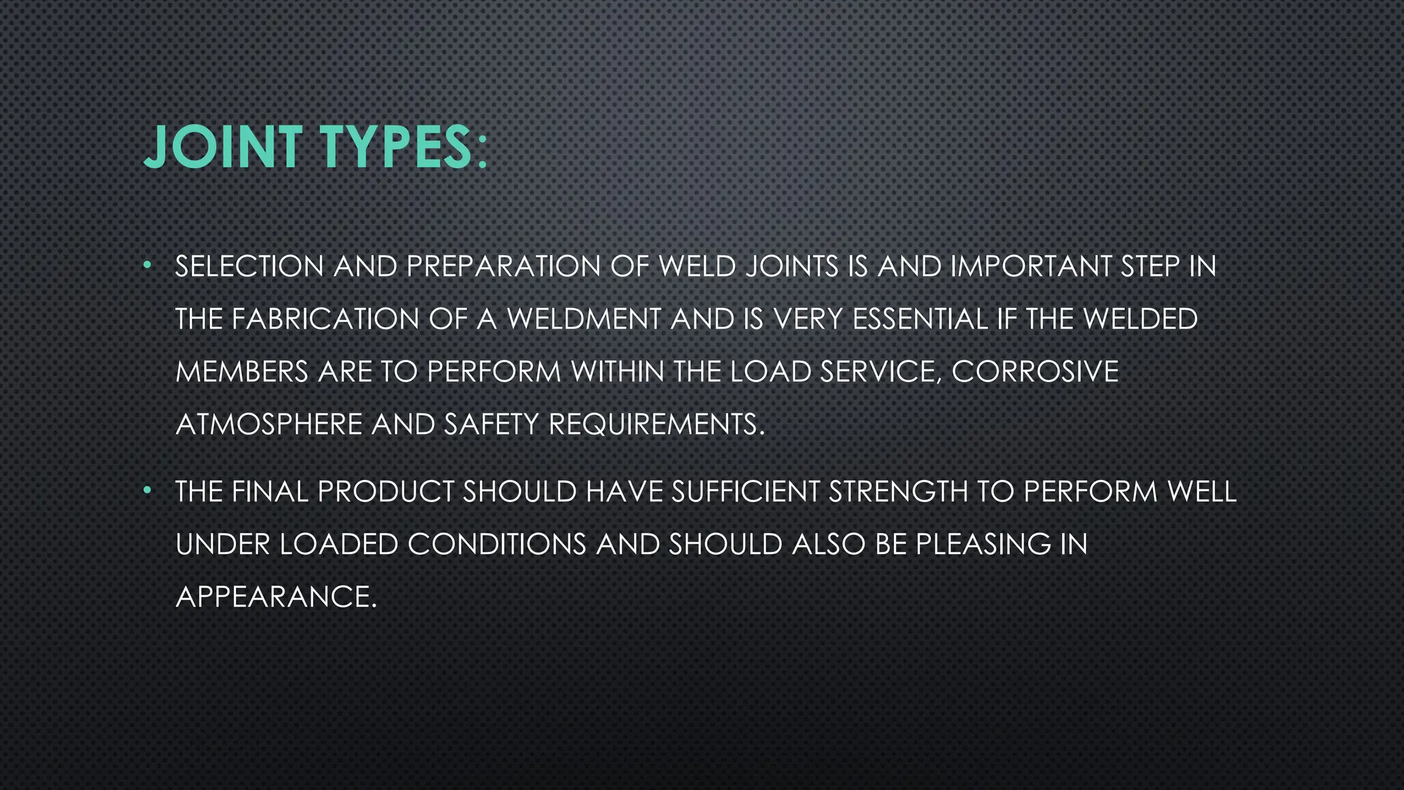 JOINT TYPES:
• SELECTION AND PREPARATION OF WELD JOINTS IS AND IMPORTANT STEP IN
THE FABRICATION OF A WELDMENT AND IS VERY ESSENTIAL IF THE WELDED
MEMBERS ARE TO PERFORM WITHIN THE LOAD SERVICE, CORROSIVE
ATMOSPHERE AND SAFETY REQUIREMENTS.
• THE FINAL PRODUCT SHOULD HAVE SUFFICIENT STRENGTH TO PERFORM WELL
UNDER LOADED CONDITIONS AND SHOULD ALSO BE PLEASING IN
APPEARANCE.
 