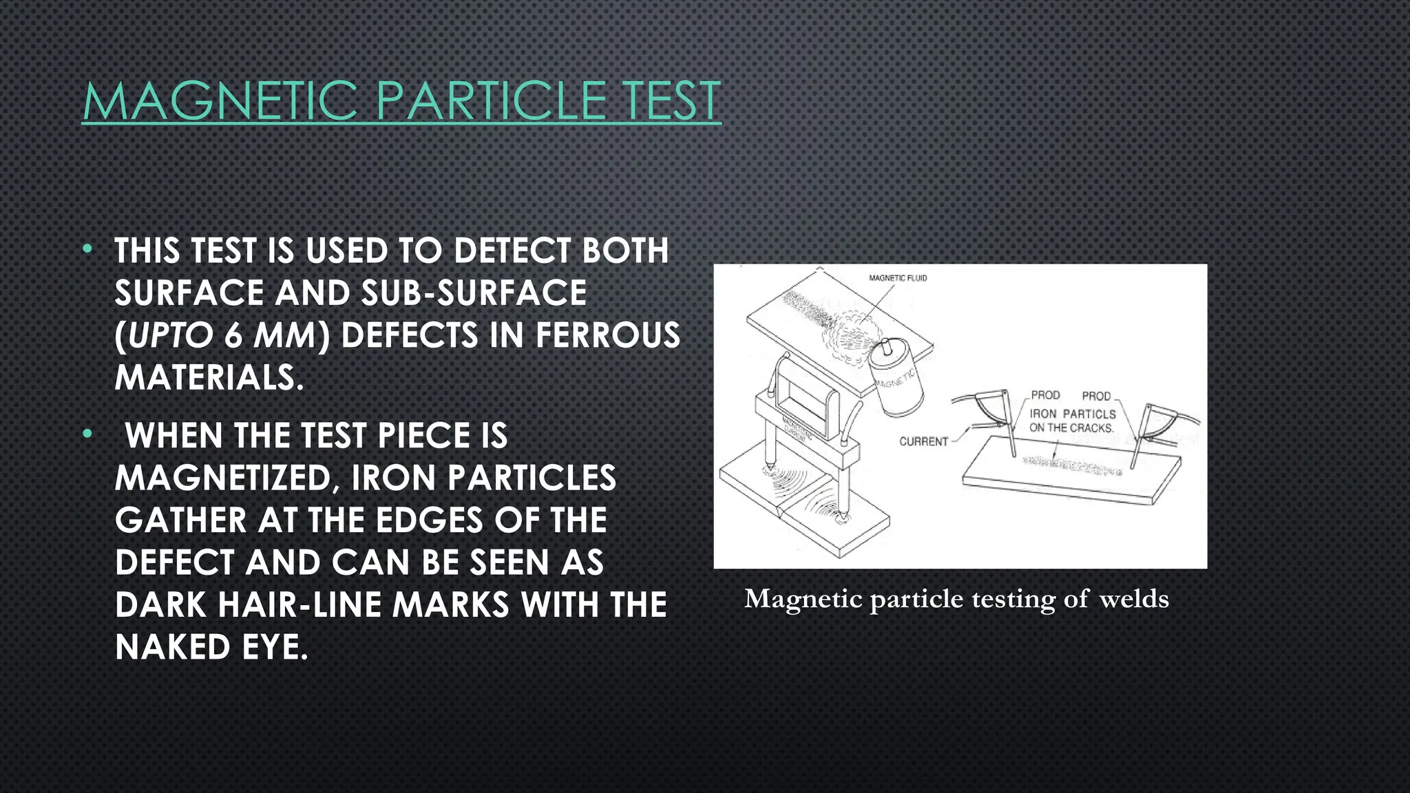 MAGNETIC PARTICLE TEST
• THIS TEST IS USED TO DETECT BOTH
SURFACE AND SUB-SURFACE
(UPTO 6 MM) DEFECTS IN FERROUS
MATERIALS.
• WHEN THE TEST PIECE IS
MAGNETIZED, IRON PARTICLES
GATHER AT THE EDGES OF THE
DEFECT AND CAN BE SEEN AS
DARK HAIR-LINE MARKS WITH THE
NAKED EYE.
Magnetic particle testing of welds
 