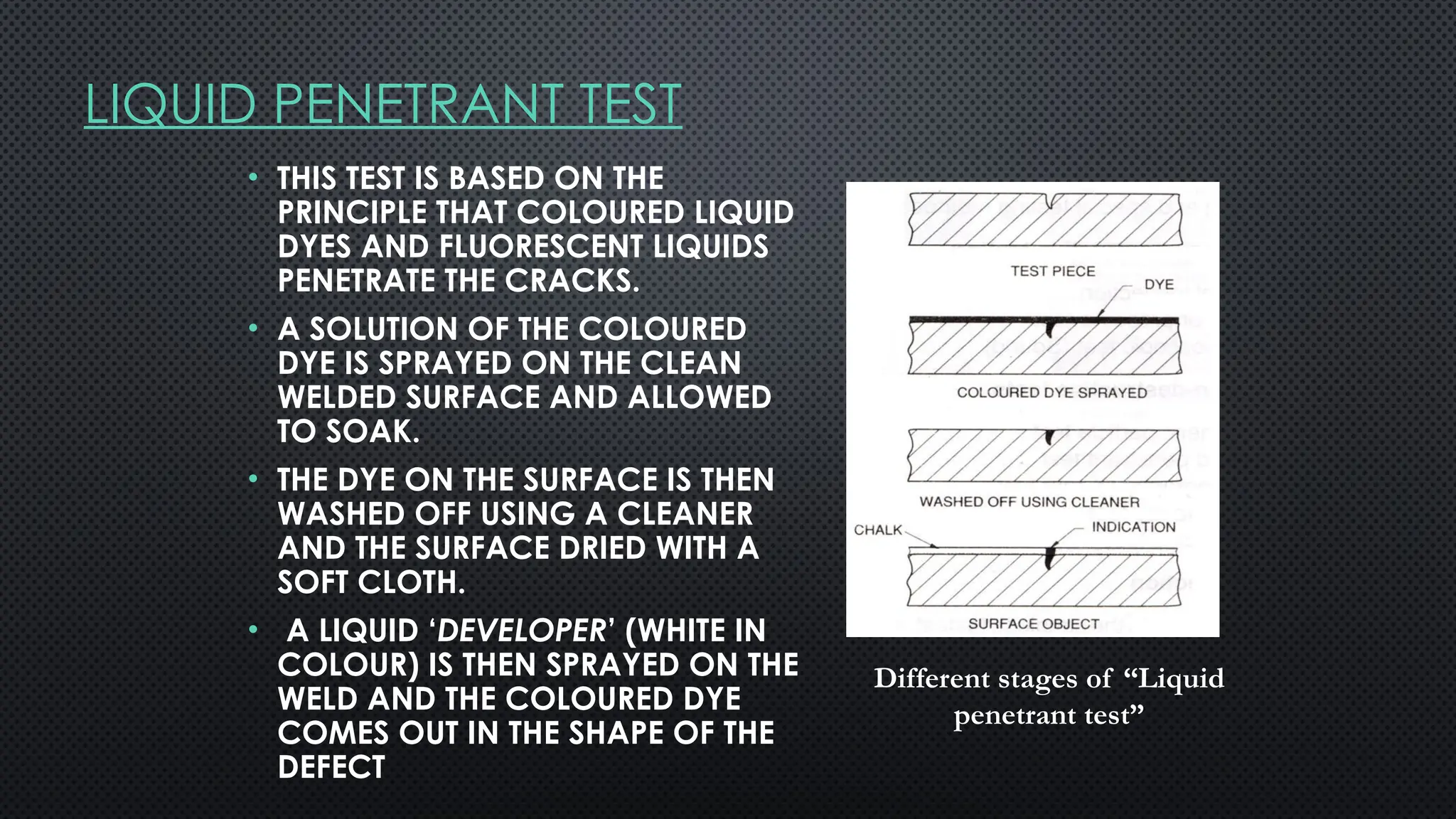 LIQUID PENETRANT TEST
• THIS TEST IS BASED ON THE
PRINCIPLE THAT COLOURED LIQUID
DYES AND FLUORESCENT LIQUIDS
PENETRATE THE CRACKS.
• A SOLUTION OF THE COLOURED
DYE IS SPRAYED ON THE CLEAN
WELDED SURFACE AND ALLOWED
TO SOAK.
• THE DYE ON THE SURFACE IS THEN
WASHED OFF USING A CLEANER
AND THE SURFACE DRIED WITH A
SOFT CLOTH.
• A LIQUID ‘DEVELOPER’ (WHITE IN
COLOUR) IS THEN SPRAYED ON THE
WELD AND THE COLOURED DYE
COMES OUT IN THE SHAPE OF THE
DEFECT
Different stages of “Liquid
penetrant test”
 
