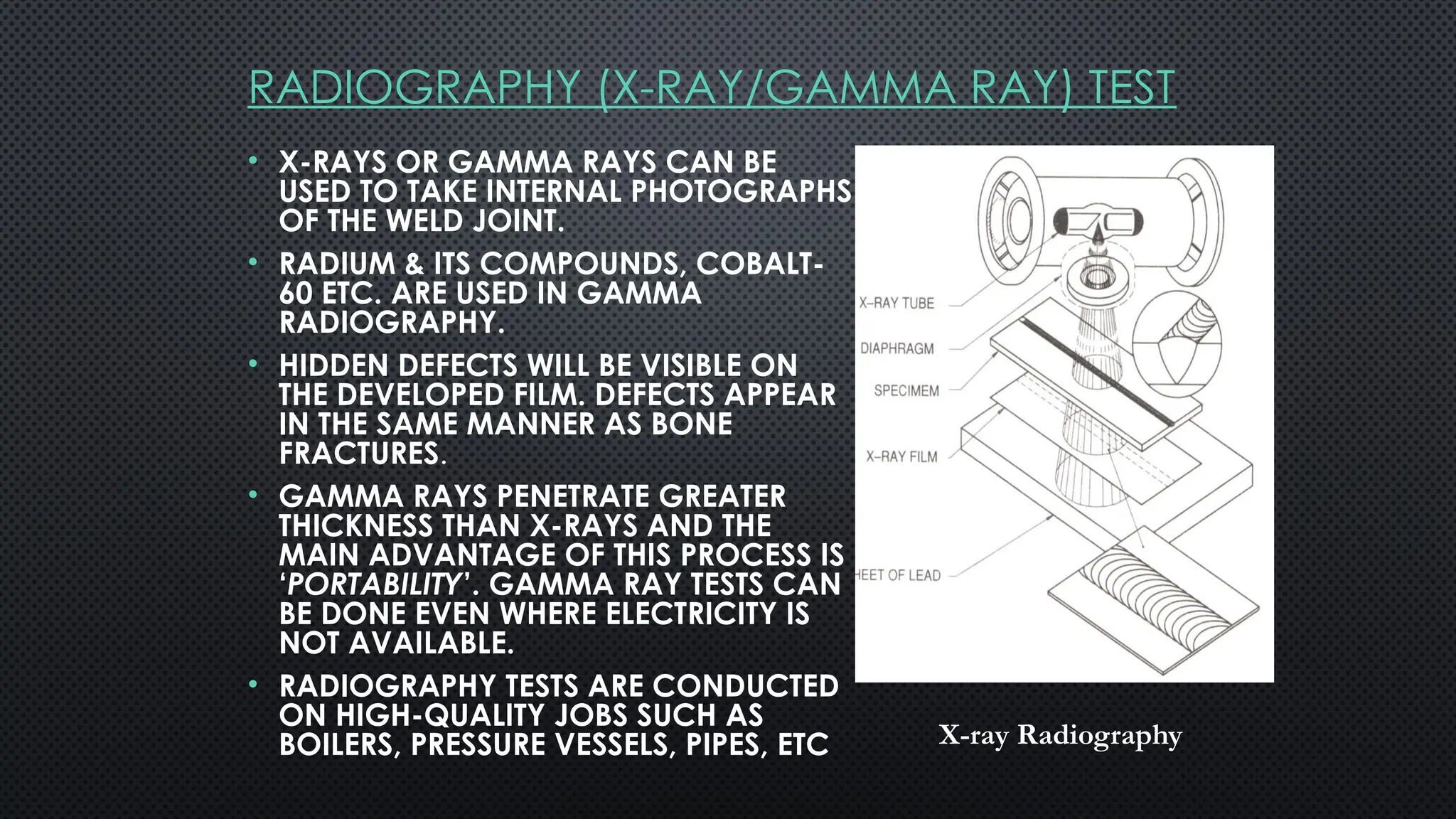 RADIOGRAPHY (X-RAY/GAMMA RAY) TEST
• X-RAYS OR GAMMA RAYS CAN BE
USED TO TAKE INTERNAL PHOTOGRAPHS
OF THE WELD JOINT.
• RADIUM & ITS COMPOUNDS, COBALT-
60 ETC. ARE USED IN GAMMA
RADIOGRAPHY.
• HIDDEN DEFECTS WILL BE VISIBLE ON
THE DEVELOPED FILM. DEFECTS APPEAR
IN THE SAME MANNER AS BONE
FRACTURES.
• GAMMA RAYS PENETRATE GREATER
THICKNESS THAN X-RAYS AND THE
MAIN ADVANTAGE OF THIS PROCESS IS
‘PORTABILITY’. GAMMA RAY TESTS CAN
BE DONE EVEN WHERE ELECTRICITY IS
NOT AVAILABLE.
• RADIOGRAPHY TESTS ARE CONDUCTED
ON HIGH-QUALITY JOBS SUCH AS
BOILERS, PRESSURE VESSELS, PIPES, ETC X-ray Radiography
 