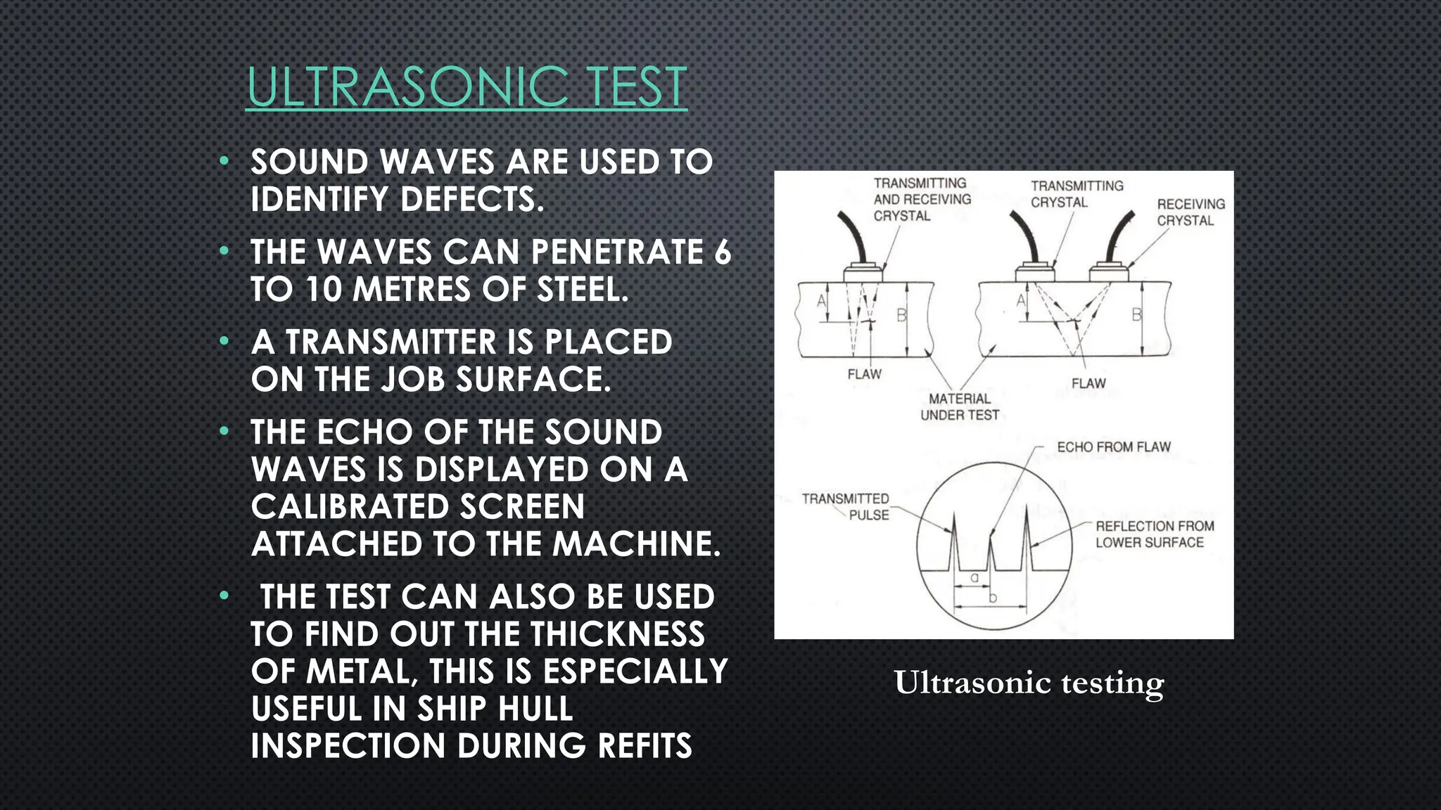 ULTRASONIC TEST
• SOUND WAVES ARE USED TO
IDENTIFY DEFECTS.
• THE WAVES CAN PENETRATE 6
TO 10 METRES OF STEEL.
• A TRANSMITTER IS PLACED
ON THE JOB SURFACE.
• THE ECHO OF THE SOUND
WAVES IS DISPLAYED ON A
CALIBRATED SCREEN
ATTACHED TO THE MACHINE.
• THE TEST CAN ALSO BE USED
TO FIND OUT THE THICKNESS
OF METAL, THIS IS ESPECIALLY
USEFUL IN SHIP HULL
INSPECTION DURING REFITS
Ultrasonic testing
 