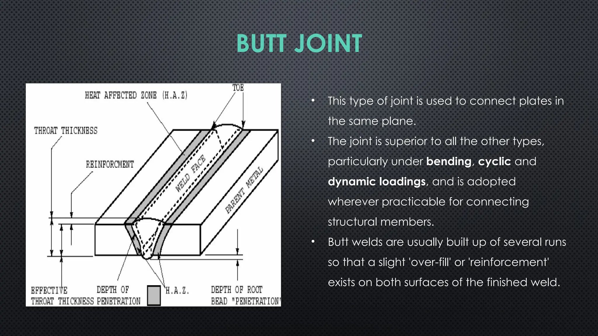 BUTT JOINT
• This type of joint is used to connect plates in
the same plane.
• The joint is superior to all the other types,
particularly under bending, cyclic and
dynamic loadings, and is adopted
wherever practi­
cable for connecting
structural members.
• Butt welds are usually built up of several runs
so that a slight 'over-fill' or 'reinforcement'
exists on both surfaces of the finished weld.
 