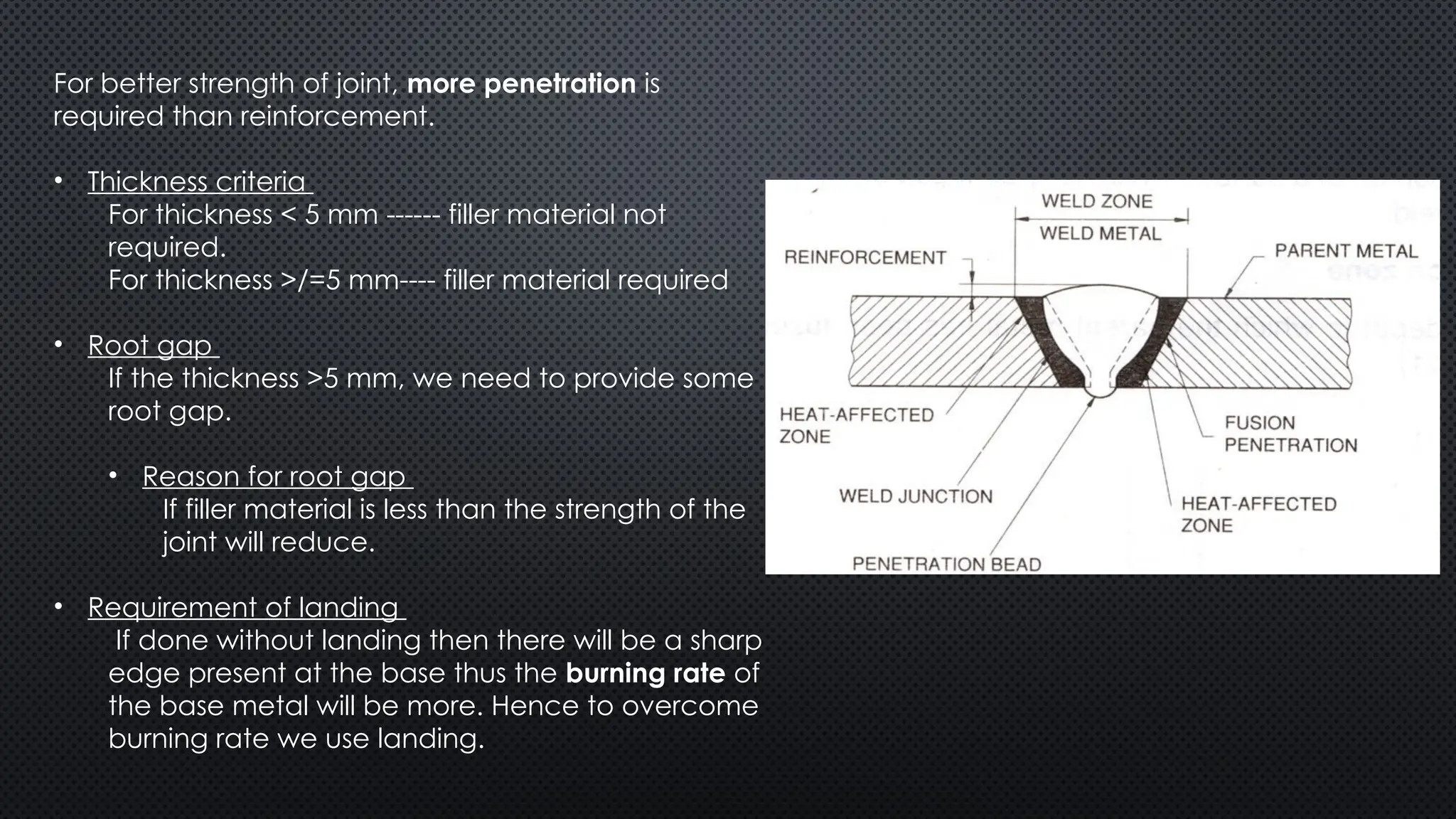 For better strength of joint, more penetration is
required than reinforcement.
• Thickness criteria
For thickness < 5 mm ------ filler material not
required.
For thickness >/=5 mm---- filler material required
• Root gap
If the thickness >5 mm, we need to provide some
root gap.
• Reason for root gap
If filler material is less than the strength of the
joint will reduce.
• Requirement of landing
If done without landing then there will be a sharp
edge present at the base thus the burning rate of
the base metal will be more. Hence to overcome
burning rate we use landing.
 
