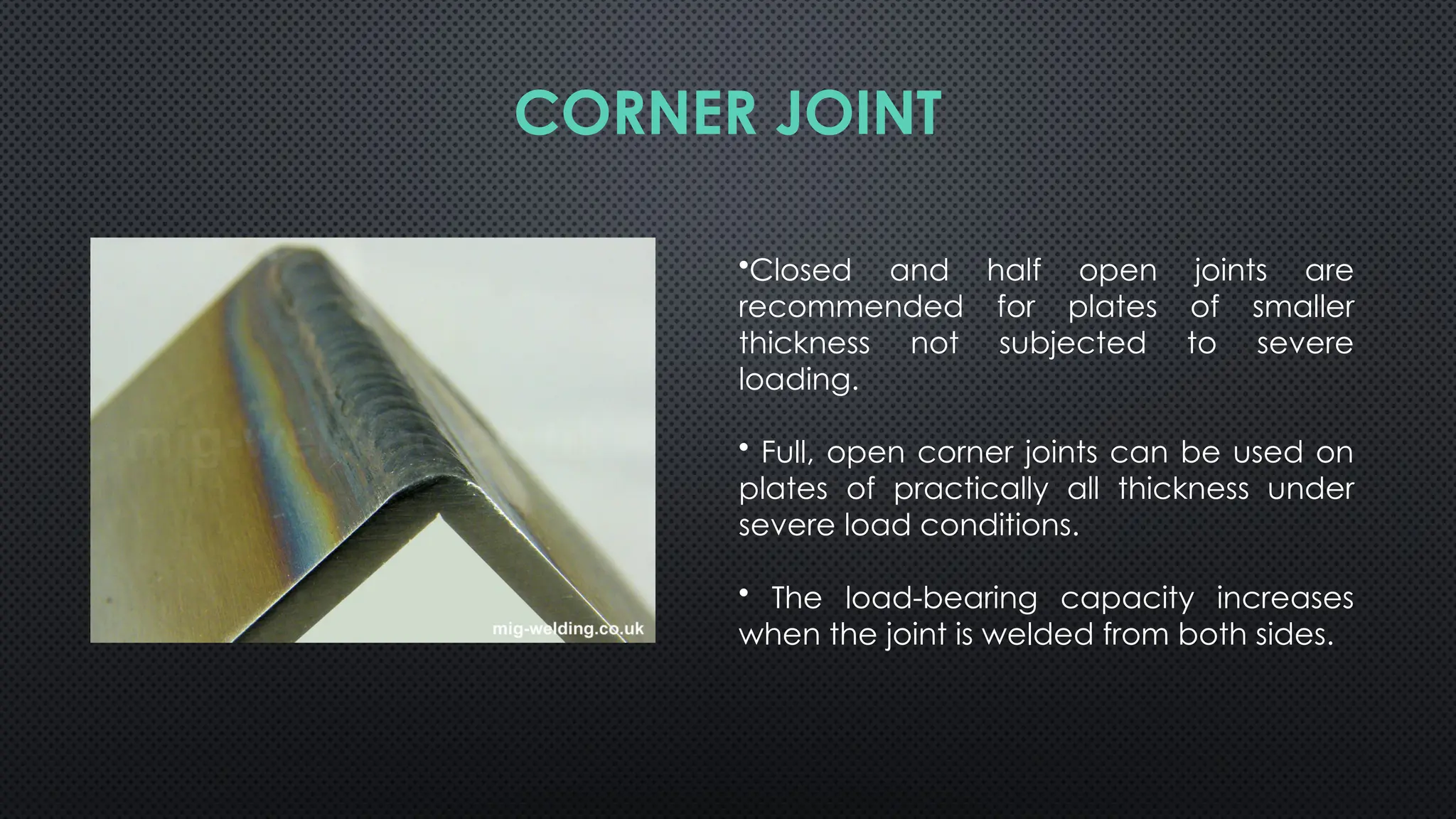 •Closed and half open joints are
recommended for plates of smaller
thickness not subjected to severe
loading.
• Full, open corner joints can be used on
plates of practically all thickness under
severe load conditions.
• The load-bearing capacity increases
when the joint is welded from both sides.
CORNER JOINT
 