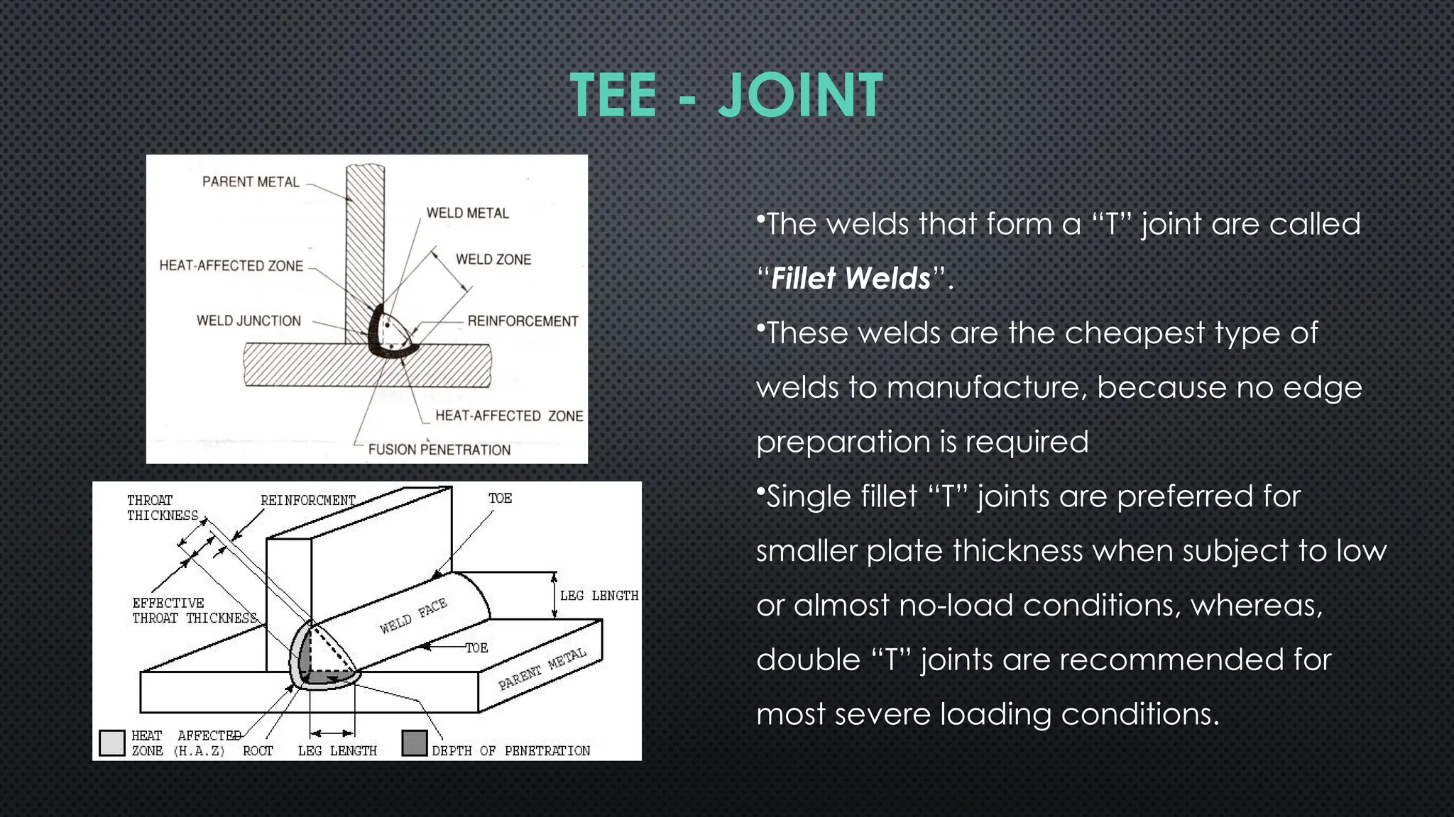 •The welds that form a “T” joint are called
“Fillet Welds”.
•These welds are the cheapest type of
welds to manufacture, because no edge
preparation is required
•Single fillet “T” joints are preferred for
smaller plate thickness when subject to low
or almost no-load conditions, whereas,
double “T” joints are recommended for
most severe loading conditions.
TEE - JOINT
 