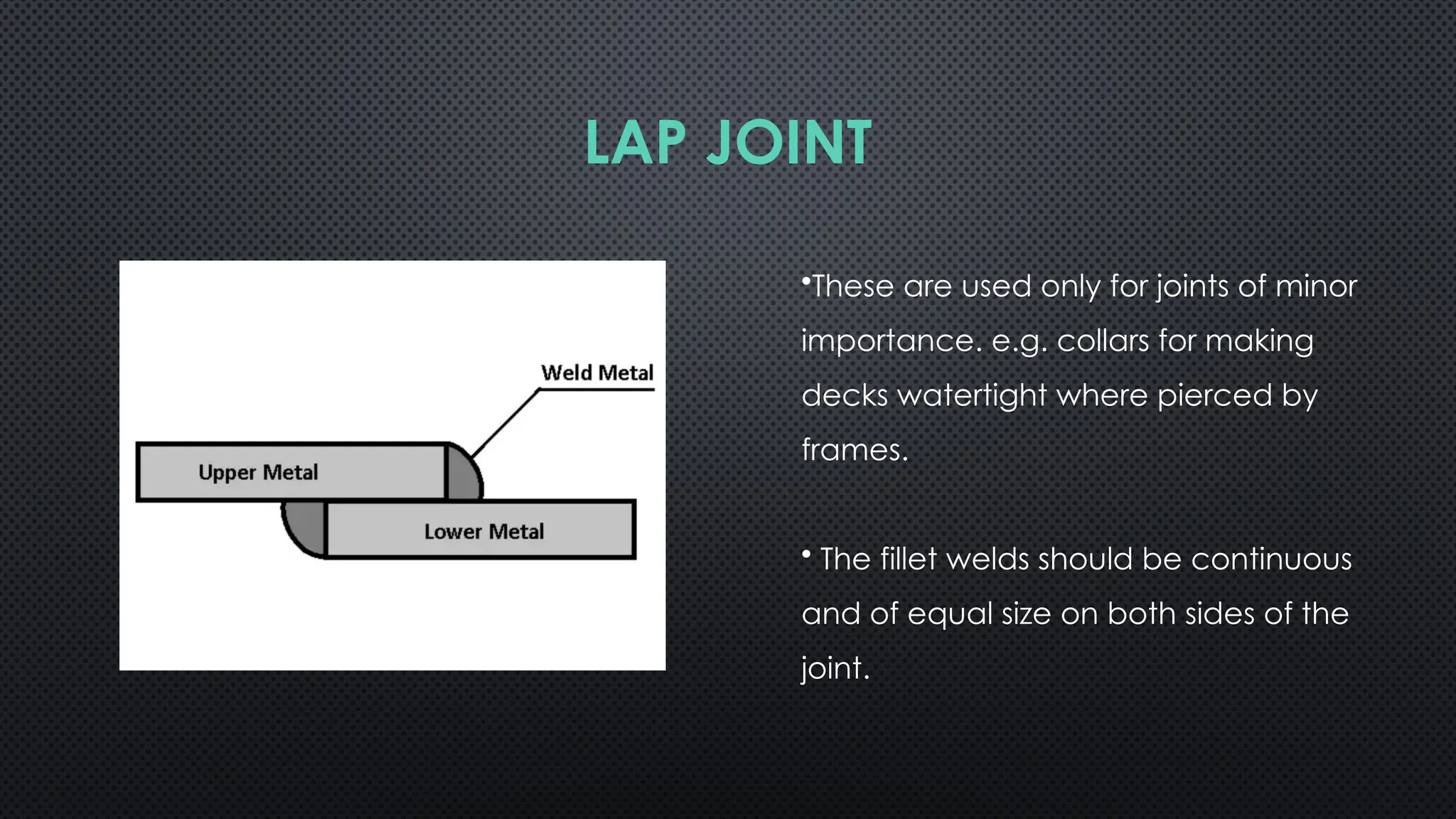 •These are used only for joints of minor
importance. e.g. collars for making
decks watertight where pierced by
frames.
• The fillet welds should be continuous
and of equal size on both sides of the
joint.
LAP JOINT
 