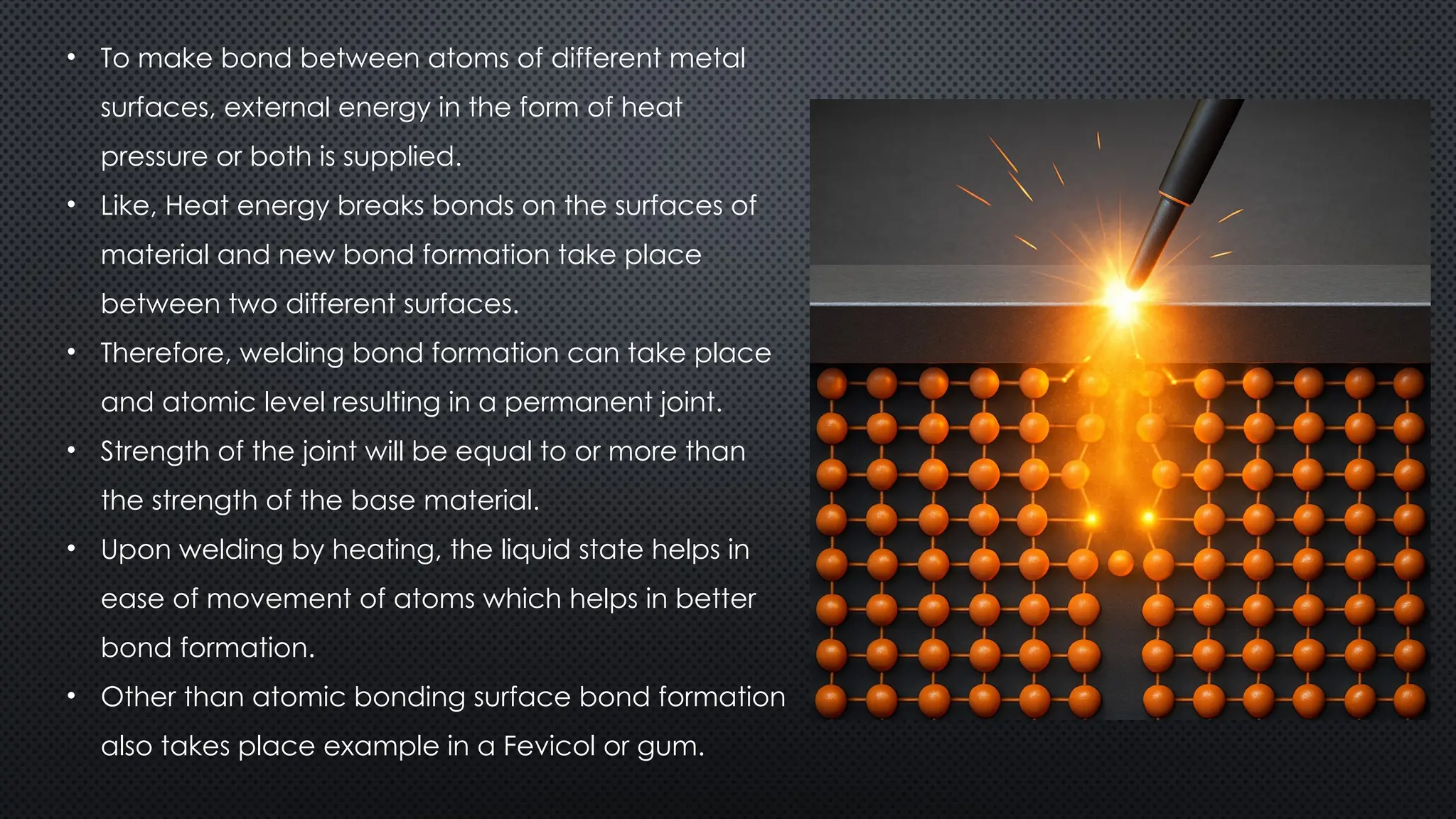 • To make bond between atoms of different metal
surfaces, external energy in the form of heat
pressure or both is supplied.
• Like, Heat energy breaks bonds on the surfaces of
material and new bond formation take place
between two different surfaces.
• Therefore, welding bond formation can take place
and atomic level resulting in a permanent joint.
• Strength of the joint will be equal to or more than
the strength of the base material.
• Upon welding by heating, the liquid state helps in
ease of movement of atoms which helps in better
bond formation.
• Other than atomic bonding surface bond formation
also takes place example in a Fevicol or gum.
 