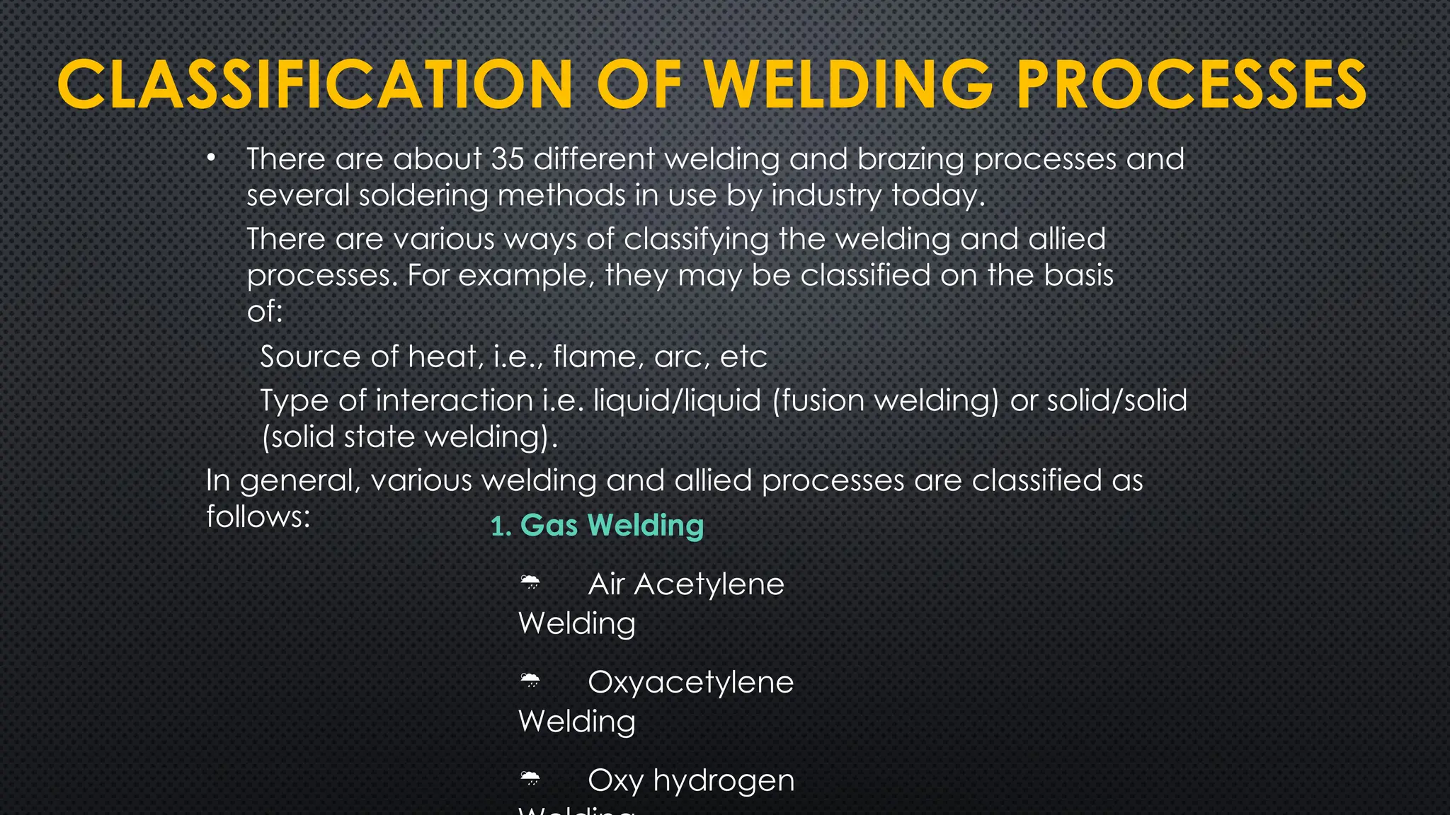 CLASSIFICATION OF WELDING PROCESSES
• There are about 35 different welding and brazing processes and
several soldering methods in use by industry today.
There are various ways of classifying the welding and allied
processes. For example, they may be classified on the basis
of:
Source of heat, i.e., flame, arc, etc
Type of interaction i.e. liquid/liquid (fusion welding) or solid/solid
(solid state welding).
In general, various welding and allied processes are classified as
follows: 1. Gas Welding
 Air Acetylene
Welding
 Oxyacetylene
Welding
 Oxy hydrogen
 