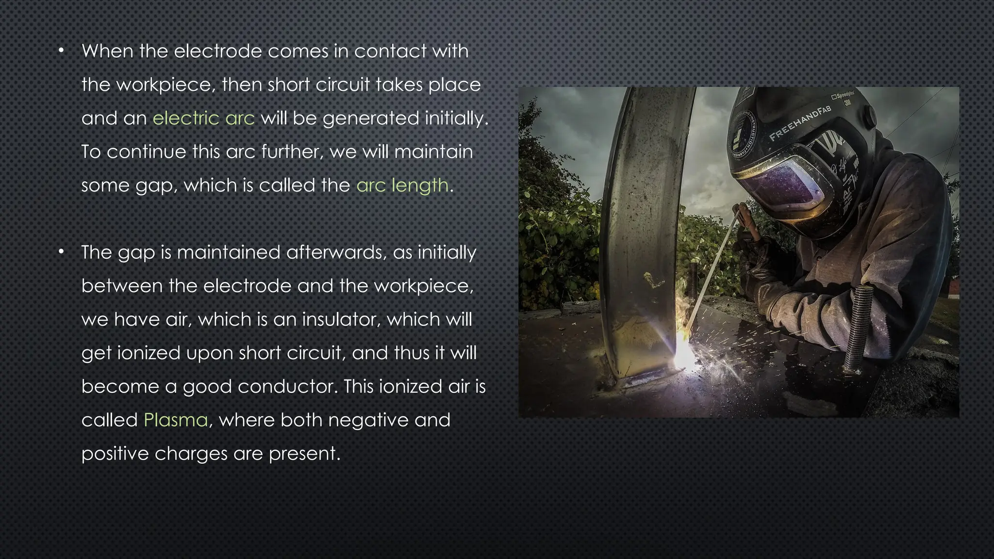 • When the electrode comes in contact with
the workpiece, then short circuit takes place
and an electric arc will be generated initially.
To continue this arc further, we will maintain
some gap, which is called the arc length.
• The gap is maintained afterwards, as initially
between the electrode and the workpiece,
we have air, which is an insulator, which will
get ionized upon short circuit, and thus it will
become a good conductor. This ionized air is
called Plasma, where both negative and
positive charges are present.
 