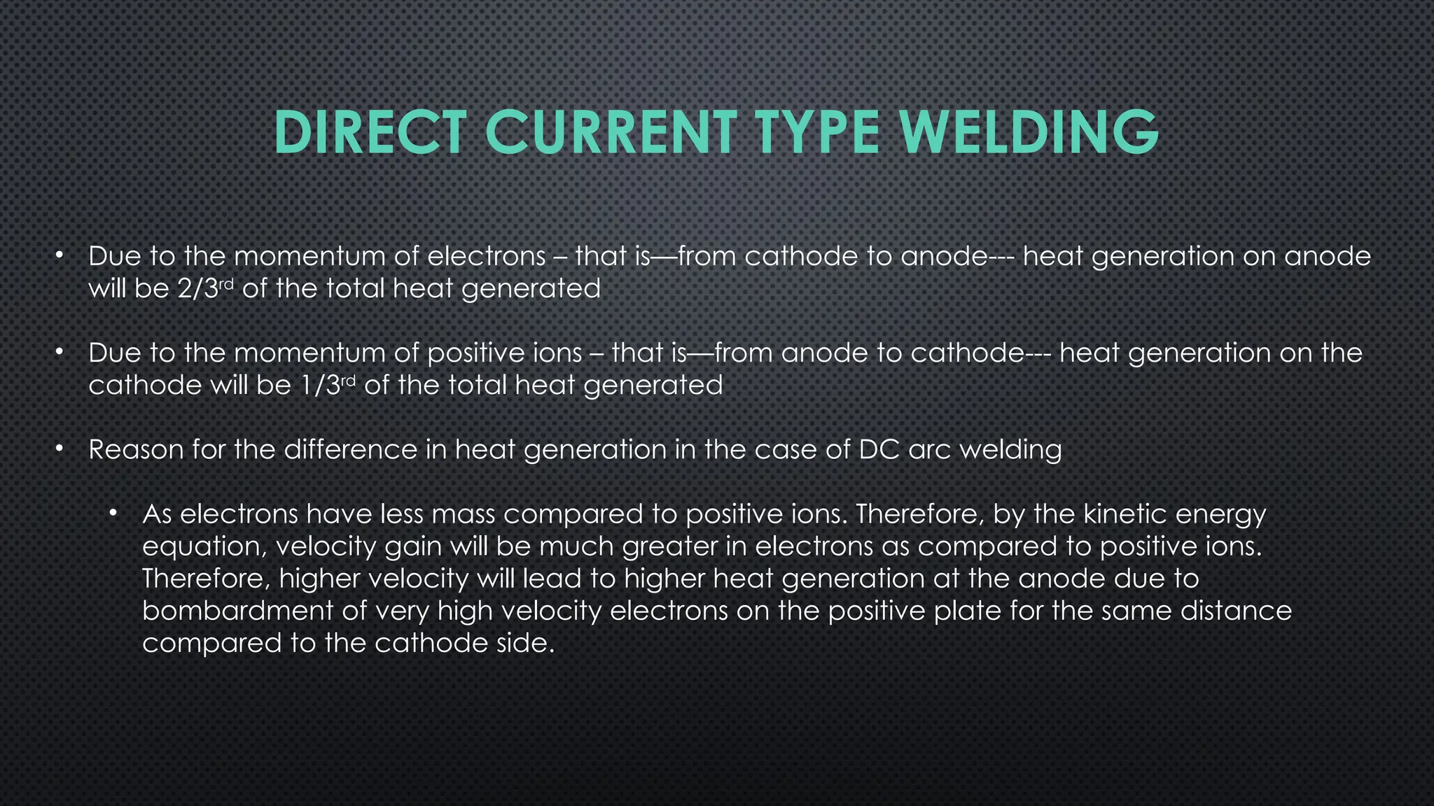 • Due to the momentum of electrons – that is—from cathode to anode--- heat generation on anode
will be 2/3rd
of the total heat generated
• Due to the momentum of positive ions – that is—from anode to cathode--- heat generation on the
cathode will be 1/3rd
of the total heat generated
• Reason for the difference in heat generation in the case of DC arc welding
• As electrons have less mass compared to positive ions. Therefore, by the kinetic energy
equation, velocity gain will be much greater in electrons as compared to positive ions.
Therefore, higher velocity will lead to higher heat generation at the anode due to
bombardment of very high velocity electrons on the positive plate for the same distance
compared to the cathode side.
DIRECT CURRENT TYPE WELDING
 