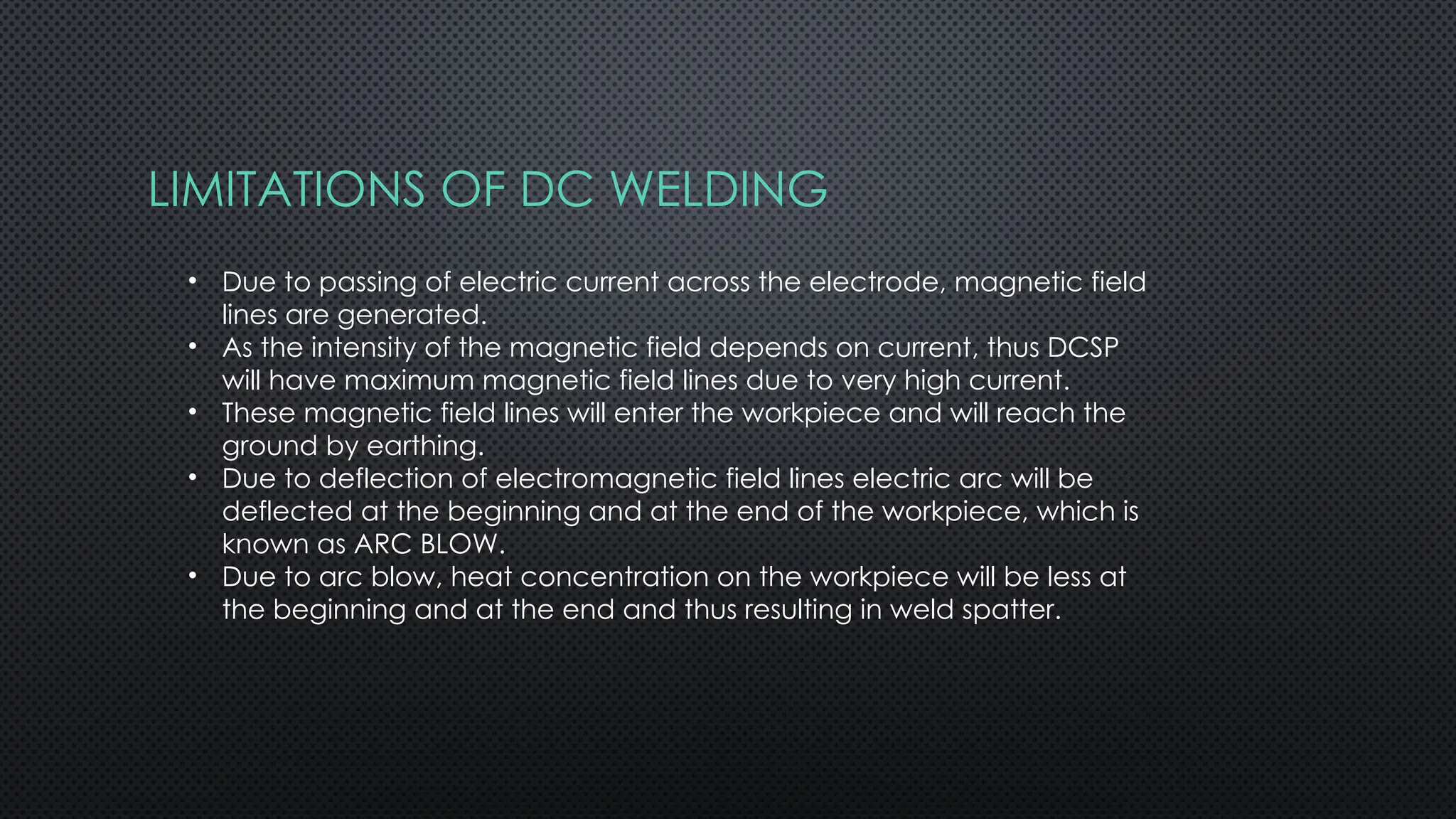 LIMITATIONS OF DC WELDING
• Due to passing of electric current across the electrode, magnetic field
lines are generated.
• As the intensity of the magnetic field depends on current, thus DCSP
will have maximum magnetic field lines due to very high current.
• These magnetic field lines will enter the workpiece and will reach the
ground by earthing.
• Due to deflection of electromagnetic field lines electric arc will be
deflected at the beginning and at the end of the workpiece, which is
known as ARC BLOW.
• Due to arc blow, heat concentration on the workpiece will be less at
the beginning and at the end and thus resulting in weld spatter.
 