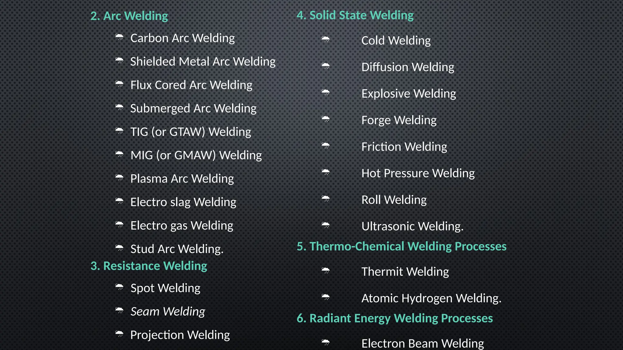2. Arc Welding
 Carbon Arc Welding
 Shielded Metal Arc Welding
 Flux Cored Arc Welding
 Submerged Arc Welding
 TIG (or GTAW) Welding
 MIG (or GMAW) Welding
 Plasma Arc Welding
 Electro slag Welding
 Electro gas Welding
 Stud Arc Welding.
3. Resistance Welding
 Spot Welding
 Seam Welding
 Projection Welding
4. Solid State Welding
 Cold Welding
 Diffusion Welding
 Explosive Welding
 Forge Welding
 Friction Welding
 Hot Pressure Welding
 Roll Welding
 Ultrasonic Welding.
5. Thermo-Chemical Welding Processes
 Thermit Welding
 Atomic Hydrogen Welding.
6. Radiant Energy Welding Processes
 Electron Beam Welding
 