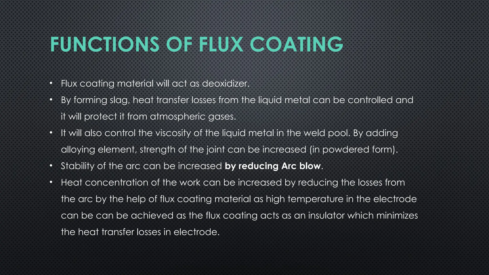 FUNCTIONS OF FLUX COATING
• Flux coating material will act as deoxidizer.
• By forming slag, heat transfer losses from the liquid metal can be controlled and
it will protect it from atmospheric gases.
• It will also control the viscosity of the liquid metal in the weld pool. By adding
alloying element, strength of the joint can be increased (in powdered form).
• Stability of the arc can be increased by reducing Arc blow.
• Heat concentration of the work can be increased by reducing the losses from
the arc by the help of flux coating material as high temperature in the electrode
can be can be achieved as the flux coating acts as an insulator which minimizes
the heat transfer losses in electrode.
 