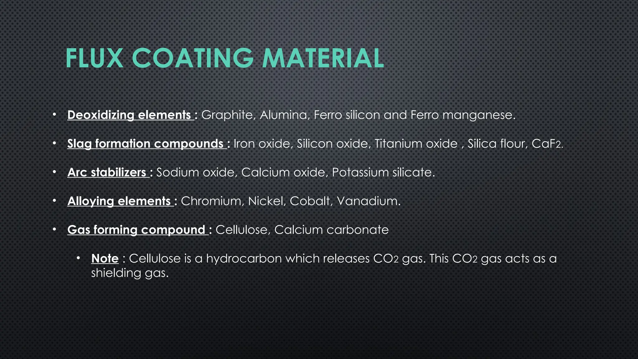 FLUX COATING MATERIAL
• Deoxidizing elements : Graphite, Alumina, Ferro silicon and Ferro manganese.
• Slag formation compounds : Iron oxide, Silicon oxide, Titanium oxide , Silica flour, CaF2.
• Arc stabilizers : Sodium oxide, Calcium oxide, Potassium silicate.
• Alloying elements : Chromium, Nickel, Cobalt, Vanadium.
• Gas forming compound : Cellulose, Calcium carbonate
• Note : Cellulose is a hydrocarbon which releases CO2 gas. This CO2 gas acts as a
shielding gas.
 