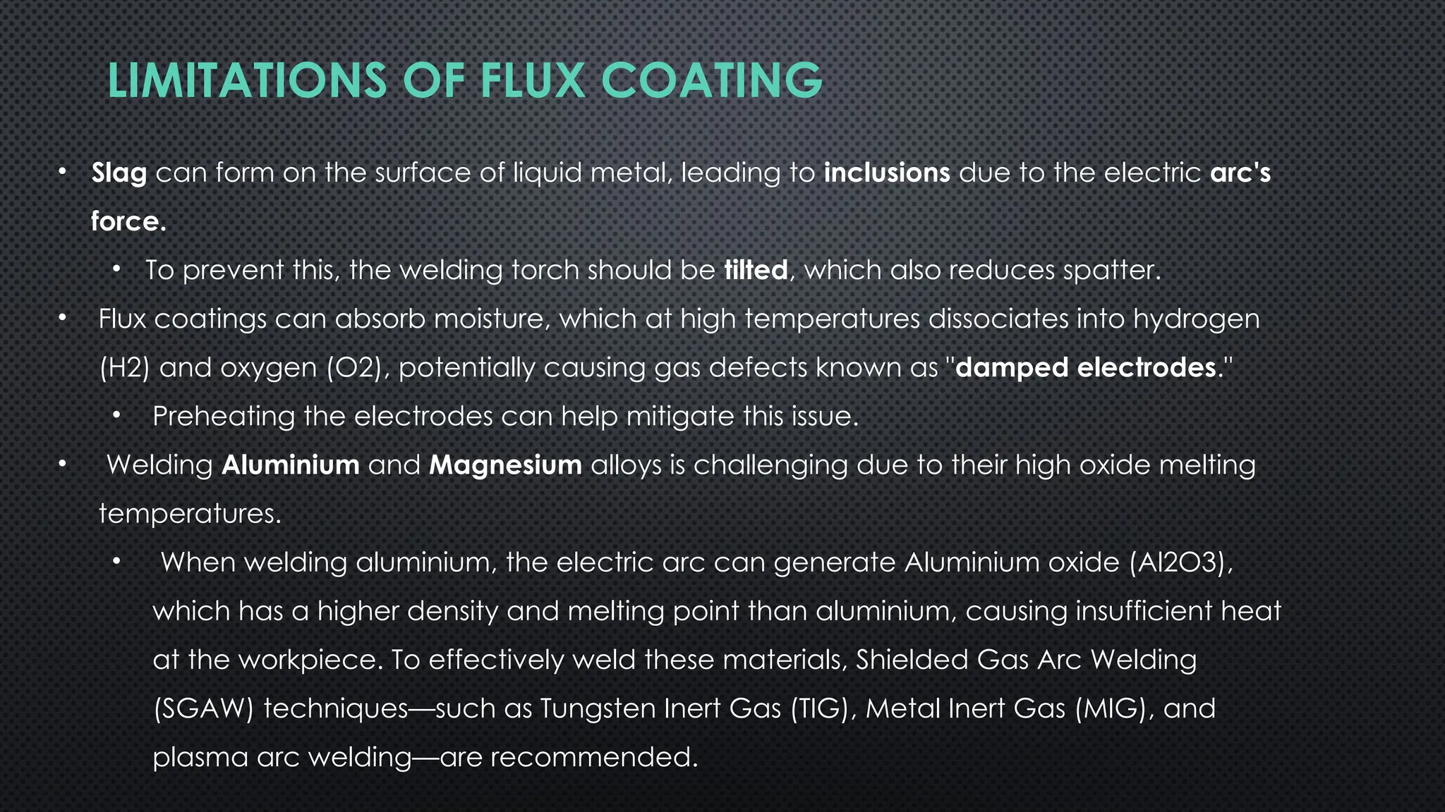 LIMITATIONS OF FLUX COATING
• Slag can form on the surface of liquid metal, leading to inclusions due to the electric arc's
force.
• To prevent this, the welding torch should be tilted, which also reduces spatter.
• Flux coatings can absorb moisture, which at high temperatures dissociates into hydrogen
(H2) and oxygen (O2), potentially causing gas defects known as "damped electrodes."
• Preheating the electrodes can help mitigate this issue.
• Welding Aluminium and Magnesium alloys is challenging due to their high oxide melting
temperatures.
• When welding aluminium, the electric arc can generate Aluminium oxide (Al2O3),
which has a higher density and melting point than aluminium, causing insufficient heat
at the workpiece. To effectively weld these materials, Shielded Gas Arc Welding
(SGAW) techniques—such as Tungsten Inert Gas (TIG), Metal Inert Gas (MIG), and
plasma arc welding—are recommended.
 