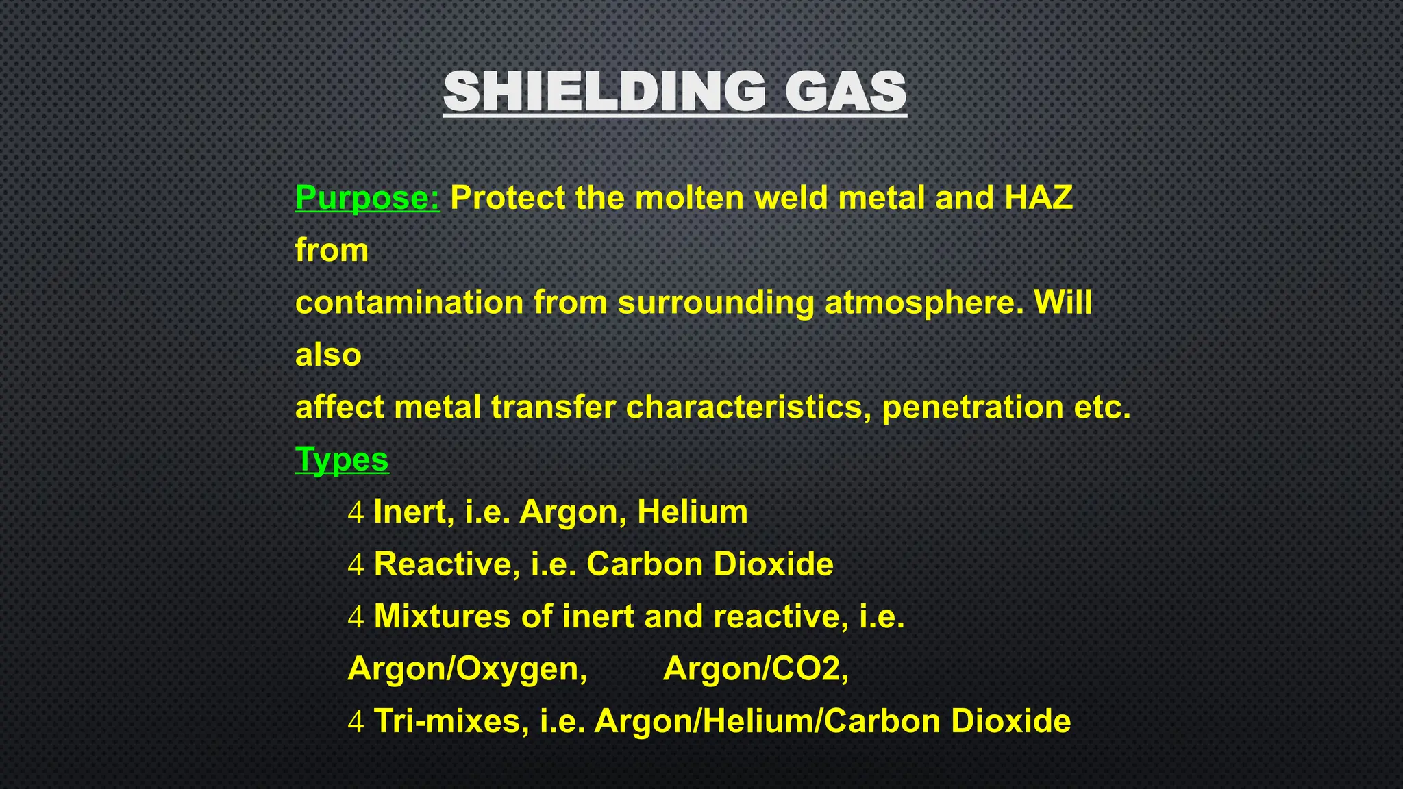 Purpose: Protect the molten weld metal and HAZ
from
contamination from surrounding atmosphere. Will
also
affect metal transfer characteristics, penetration etc.
Types
 Inert, i.e. Argon, Helium
 Reactive, i.e. Carbon Dioxide
 Mixtures of inert and reactive, i.e.
Argon/Oxygen, Argon/CO2,
 Tri-mixes, i.e. Argon/Helium/Carbon Dioxide
SHIELDING GAS
 