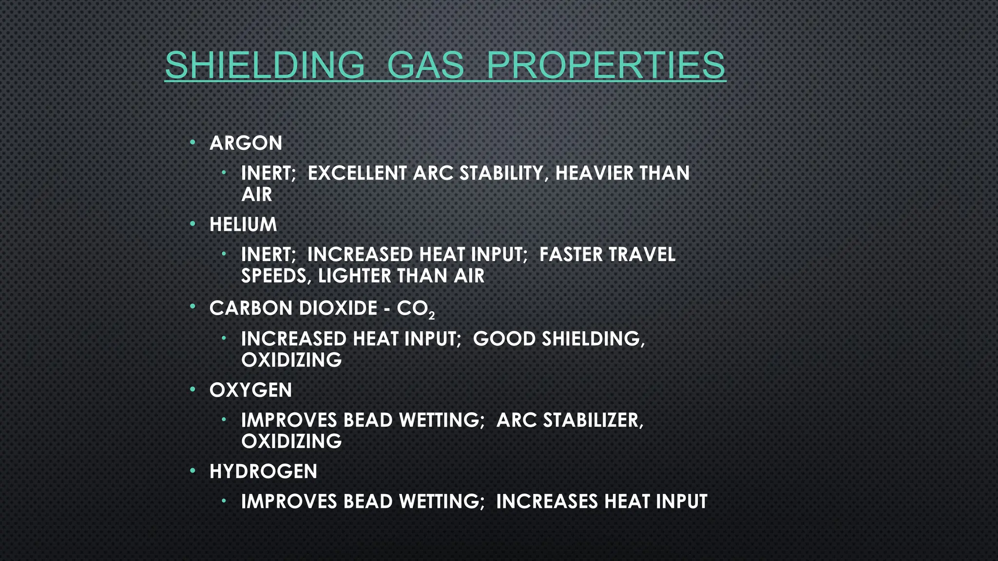 SHIELDING GAS PROPERTIES
• ARGON
• INERT; EXCELLENT ARC STABILITY, HEAVIER THAN
AIR
• HELIUM
• INERT; INCREASED HEAT INPUT; FASTER TRAVEL
SPEEDS, LIGHTER THAN AIR
• CARBON DIOXIDE - CO2
• INCREASED HEAT INPUT; GOOD SHIELDING,
OXIDIZING
• OXYGEN
• IMPROVES BEAD WETTING; ARC STABILIZER,
OXIDIZING
• HYDROGEN
• IMPROVES BEAD WETTING; INCREASES HEAT INPUT
 