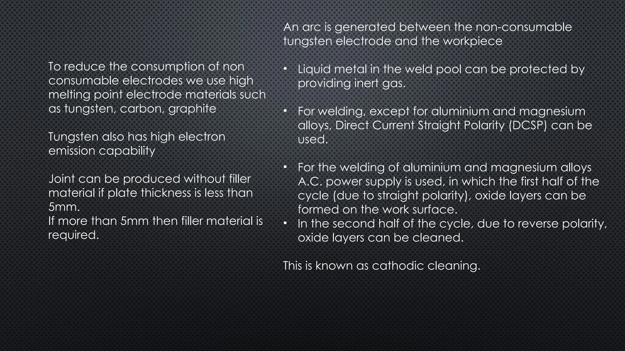 To reduce the consumption of non
consumable electrodes we use high
melting point electrode materials such
as tungsten, carbon, graphite
Tungsten also has high electron
emission capability
Joint can be produced without filler
material if plate thickness is less than
5mm.
If more than 5mm then filler material is
required.
An arc is generated between the non-consumable
tungsten electrode and the workpiece
• Liquid metal in the weld pool can be protected by
providing inert gas.
• For welding, except for aluminium and magnesium
alloys, Direct Current Straight Polarity (DCSP) can be
used.
• For the welding of aluminium and magnesium alloys
A.C. power supply is used, in which the first half of the
cycle (due to straight polarity), oxide layers can be
formed on the work surface.
• In the second half of the cycle, due to reverse polarity,
oxide layers can be cleaned.
This is known as cathodic cleaning.
 