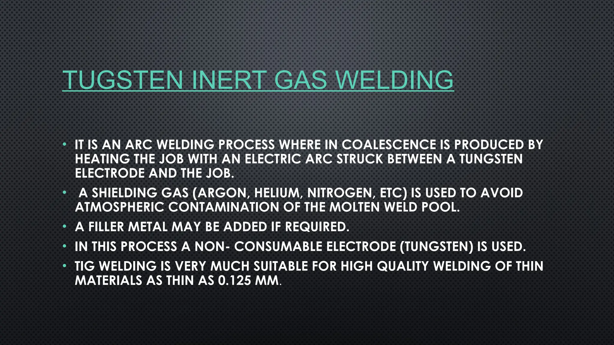 TUGSTEN INERT GAS WELDING
• IT IS AN ARC WELDING PROCESS WHERE IN COALESCENCE IS PRODUCED BY
HEATING THE JOB WITH AN ELECTRIC ARC STRUCK BETWEEN A TUNGSTEN
ELECTRODE AND THE JOB.
• A SHIELDING GAS (ARGON, HELIUM, NITROGEN, ETC) IS USED TO AVOID
ATMOSPHERIC CONTAMINATION OF THE MOLTEN WELD POOL.
• A FILLER METAL MAY BE ADDED IF REQUIRED.
• IN THIS PROCESS A NON- CONSUMABLE ELECTRODE (TUNGSTEN) IS USED.
• TIG WELDING IS VERY MUCH SUITABLE FOR HIGH QUALITY WELDING OF THIN
MATERIALS AS THIN AS 0.125 MM.
 