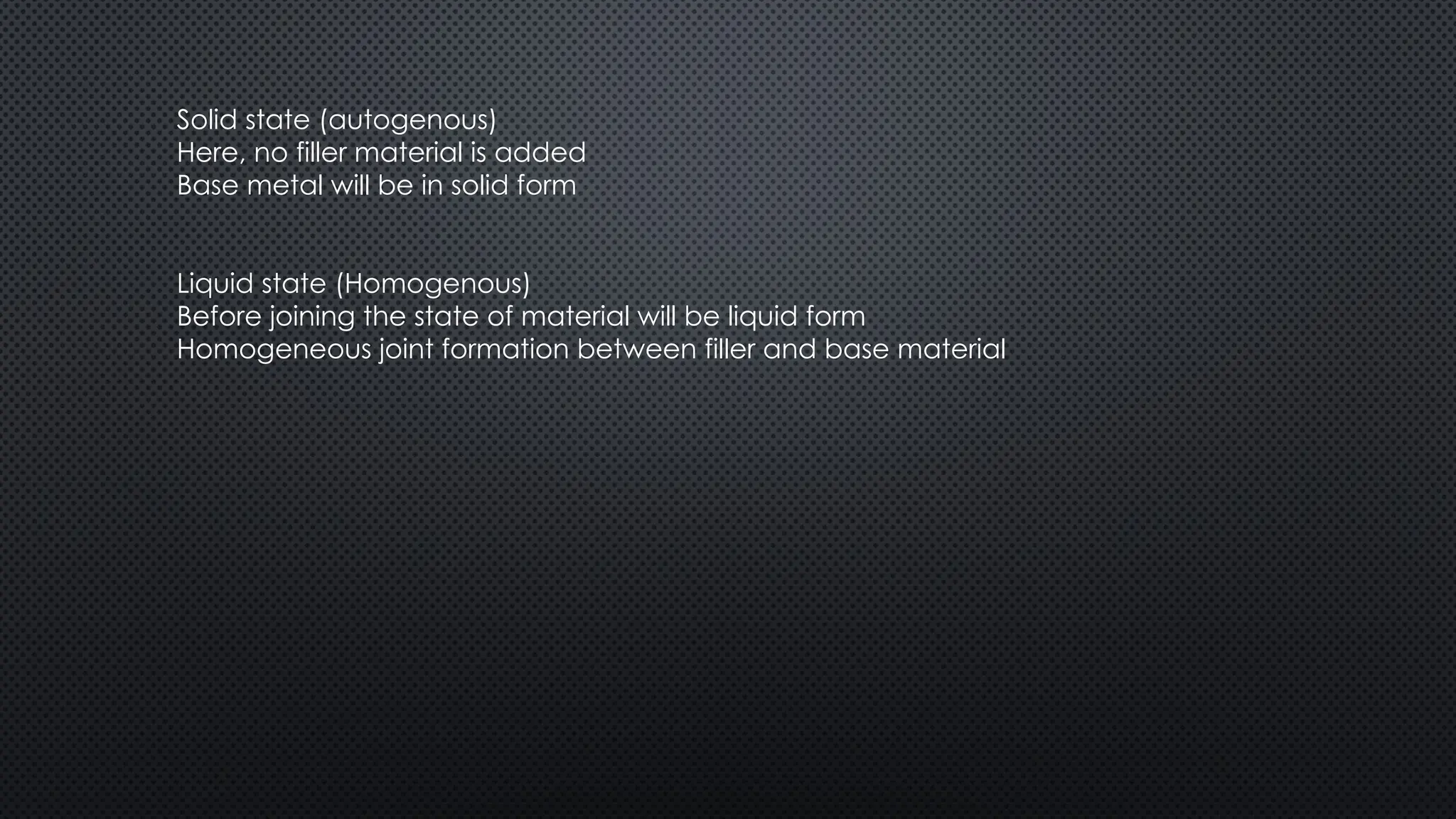 Solid state (autogenous)
Here, no filler material is added
Base metal will be in solid form
Liquid state (Homogenous)
Before joining the state of material will be liquid form
Homogeneous joint formation between filler and base material
 