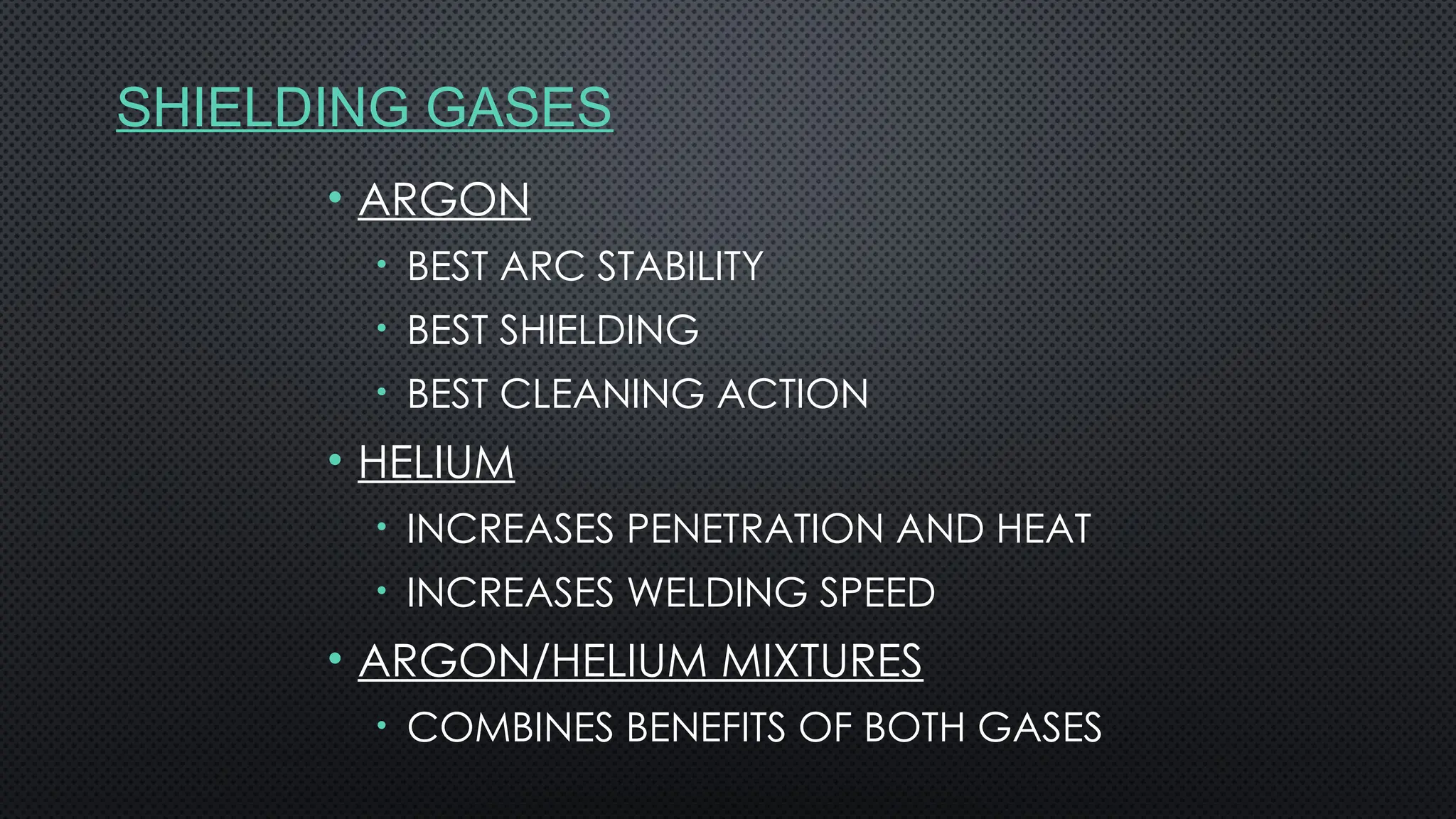 SHIELDING GASES
• ARGON
• BEST ARC STABILITY
• BEST SHIELDING
• BEST CLEANING ACTION
• HELIUM
• INCREASES PENETRATION AND HEAT
• INCREASES WELDING SPEED
• ARGON/HELIUM MIXTURES
• COMBINES BENEFITS OF BOTH GASES
 