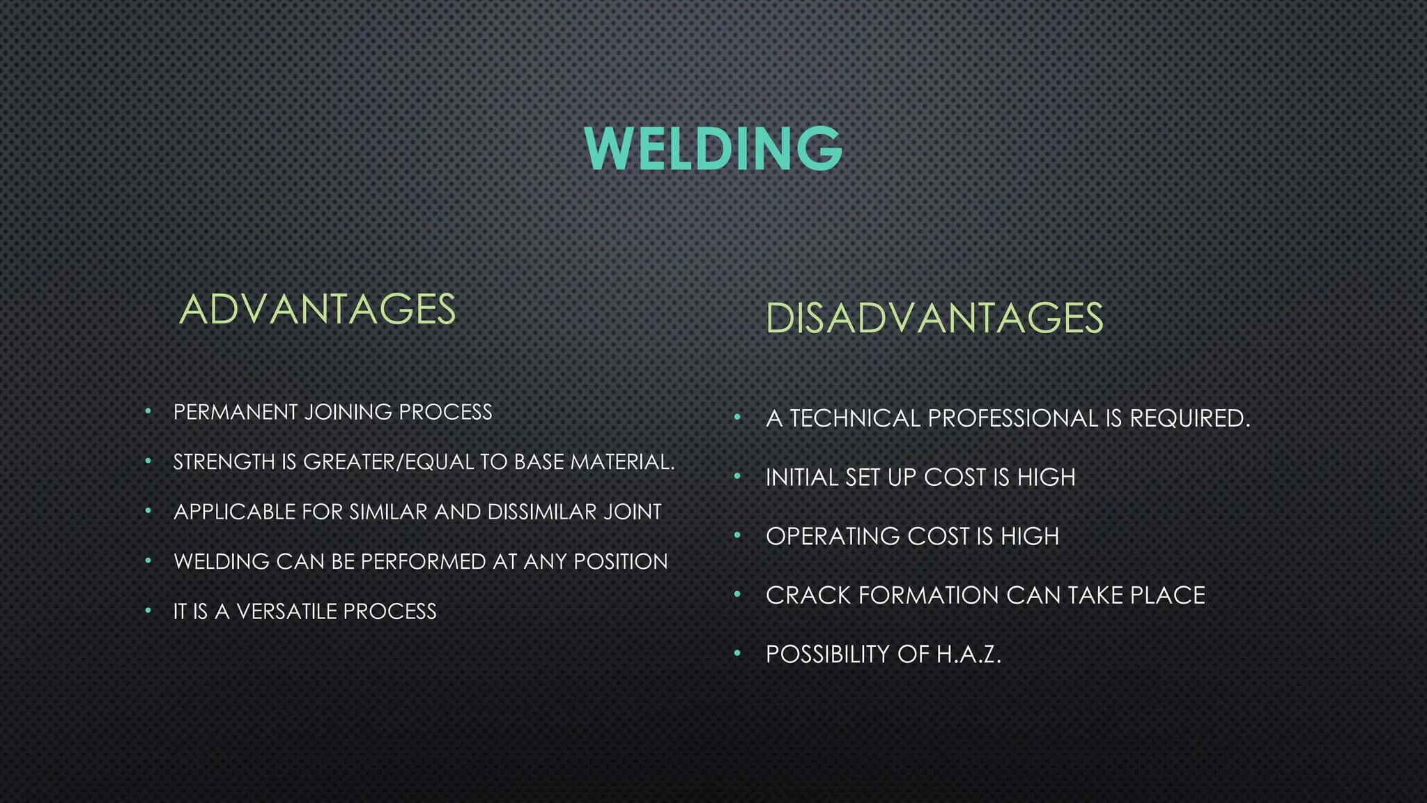 WELDING
ADVANTAGES
• PERMANENT JOINING PROCESS
• STRENGTH IS GREATER/EQUAL TO BASE MATERIAL.
• APPLICABLE FOR SIMILAR AND DISSIMILAR JOINT
• WELDING CAN BE PERFORMED AT ANY POSITION
• IT IS A VERSATILE PROCESS
DISADVANTAGES
• A TECHNICAL PROFESSIONAL IS REQUIRED.
• INITIAL SET UP COST IS HIGH
• OPERATING COST IS HIGH
• CRACK FORMATION CAN TAKE PLACE
• POSSIBILITY OF H.A.Z.
 