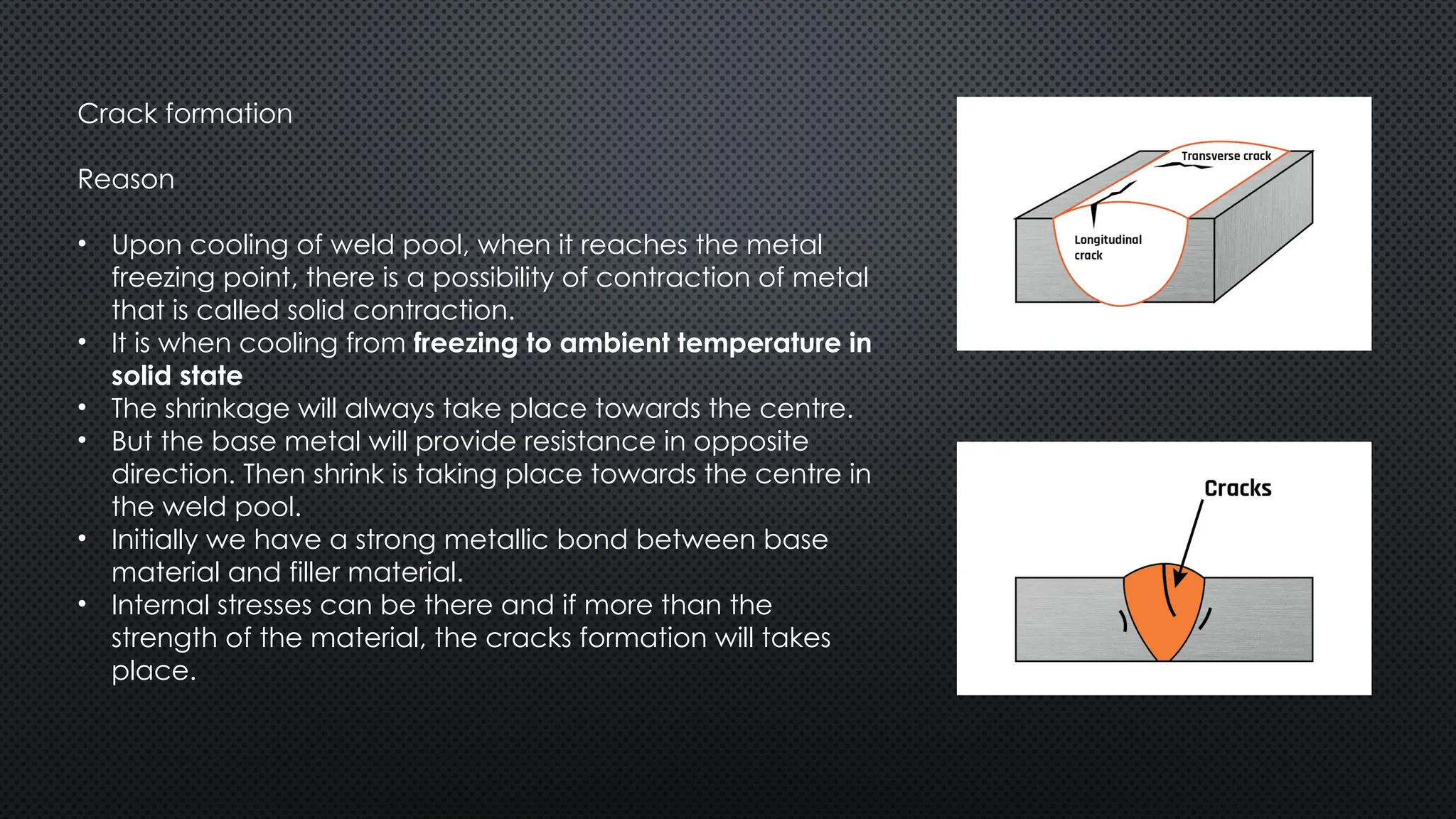 Crack formation
Reason
• Upon cooling of weld pool, when it reaches the metal
freezing point, there is a possibility of contraction of metal
that is called solid contraction.
• It is when cooling from freezing to ambient temperature in
solid state
• The shrinkage will always take place towards the centre.
• But the base metal will provide resistance in opposite
direction. Then shrink is taking place towards the centre in
the weld pool.
• Initially we have a strong metallic bond between base
material and filler material.
• Internal stresses can be there and if more than the
strength of the material, the cracks formation will takes
place.
 