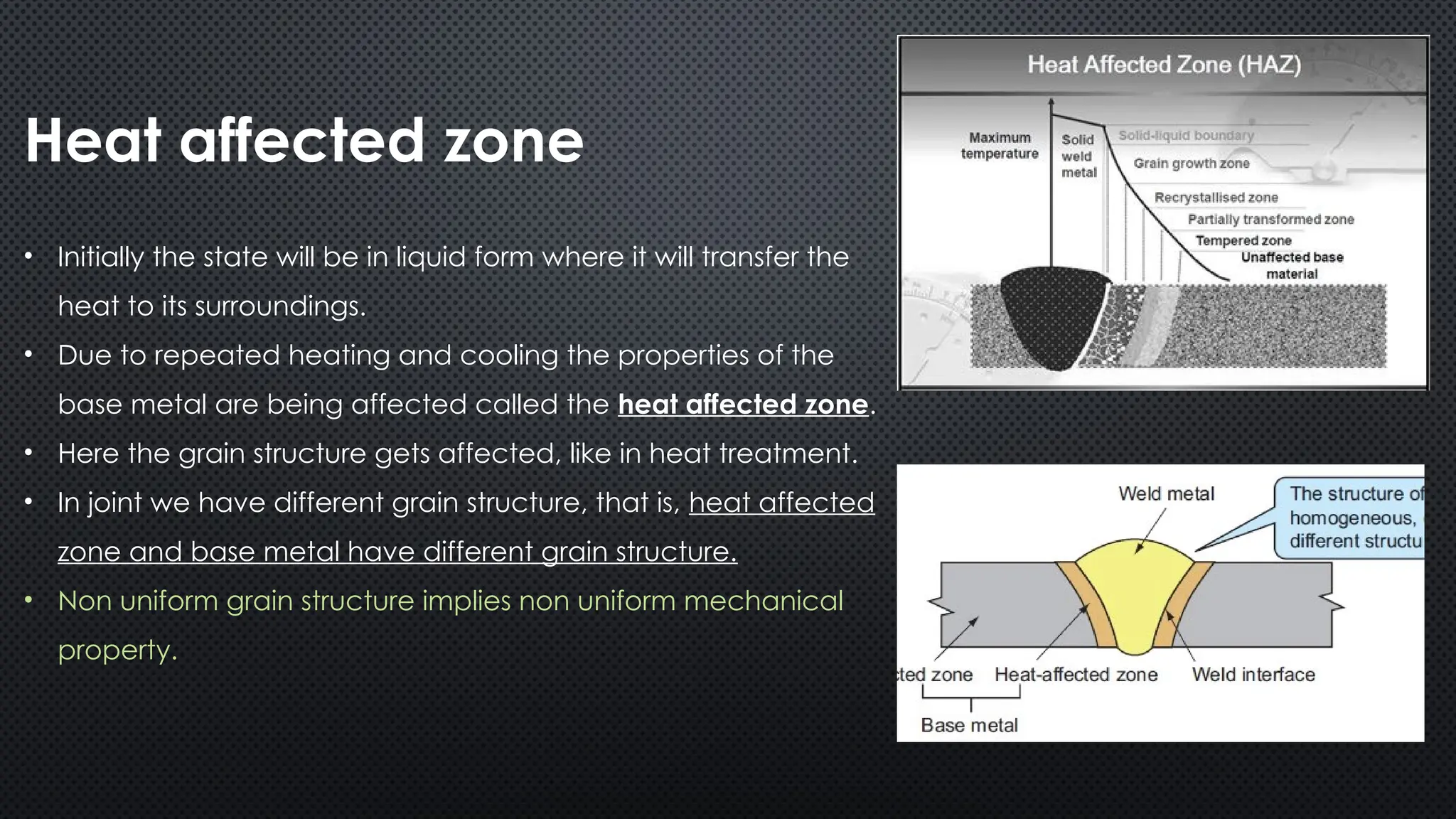 Heat affected zone
• Initially the state will be in liquid form where it will transfer the
heat to its surroundings.
• Due to repeated heating and cooling the properties of the
base metal are being affected called the heat affected zone.
• Here the grain structure gets affected, like in heat treatment.
• In joint we have different grain structure, that is, heat affected
zone and base metal have different grain structure.
• Non uniform grain structure implies non uniform mechanical
property.
 