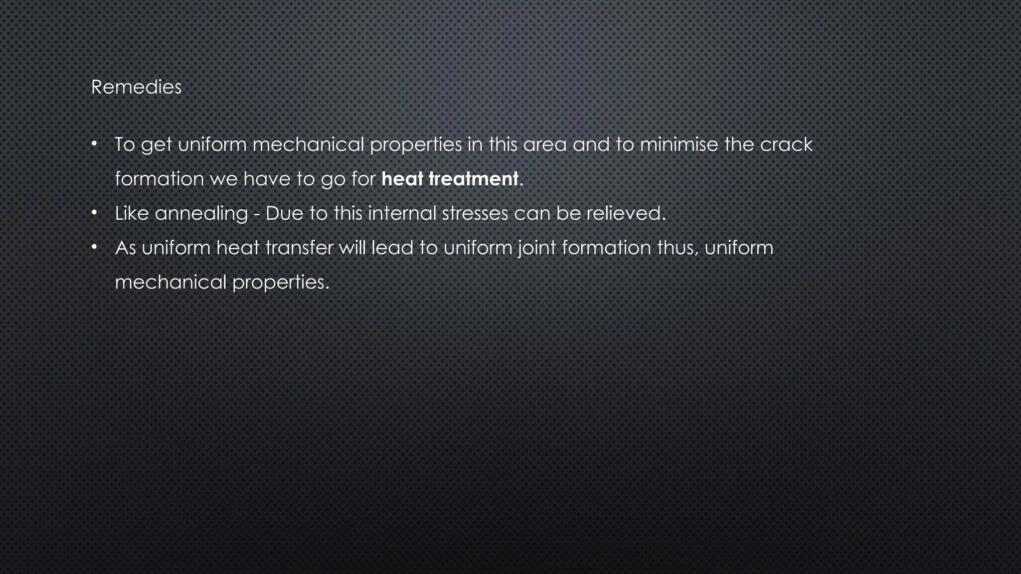 Remedies
• To get uniform mechanical properties in this area and to minimise the crack
formation we have to go for heat treatment.
• Like annealing - Due to this internal stresses can be relieved.
• As uniform heat transfer will lead to uniform joint formation thus, uniform
mechanical properties.
 
