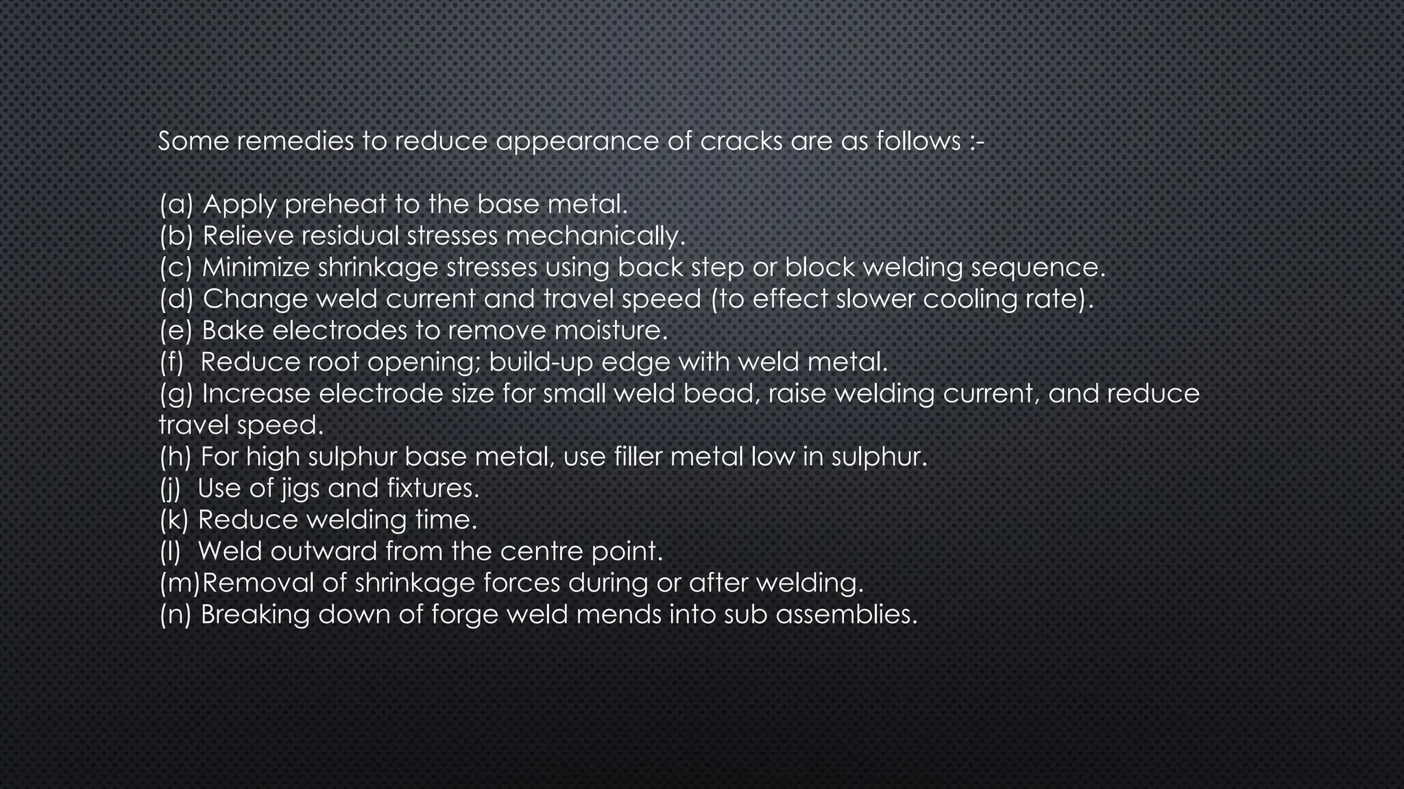 Some remedies to reduce appearance of cracks are as follows :-
(a) Apply preheat to the base metal.
(b) Relieve residual stresses mechanically.
(c) Minimize shrinkage stresses using back step or block welding sequence.
(d) Change weld current and travel speed (to effect slower cooling rate).
(e) Bake electrodes to remove moisture.
(f) Reduce root opening; build-up edge with weld metal.
(g) Increase electrode size for small weld bead, raise welding current, and reduce
travel speed.
(h) For high sulphur base metal, use filler metal low in sulphur.
(j) Use of jigs and fixtures.
(k) Reduce welding time.
(l) Weld outward from the centre point.
(m)Removal of shrinkage forces during or after welding.
(n) Breaking down of forge weld mends into sub assemblies.
 