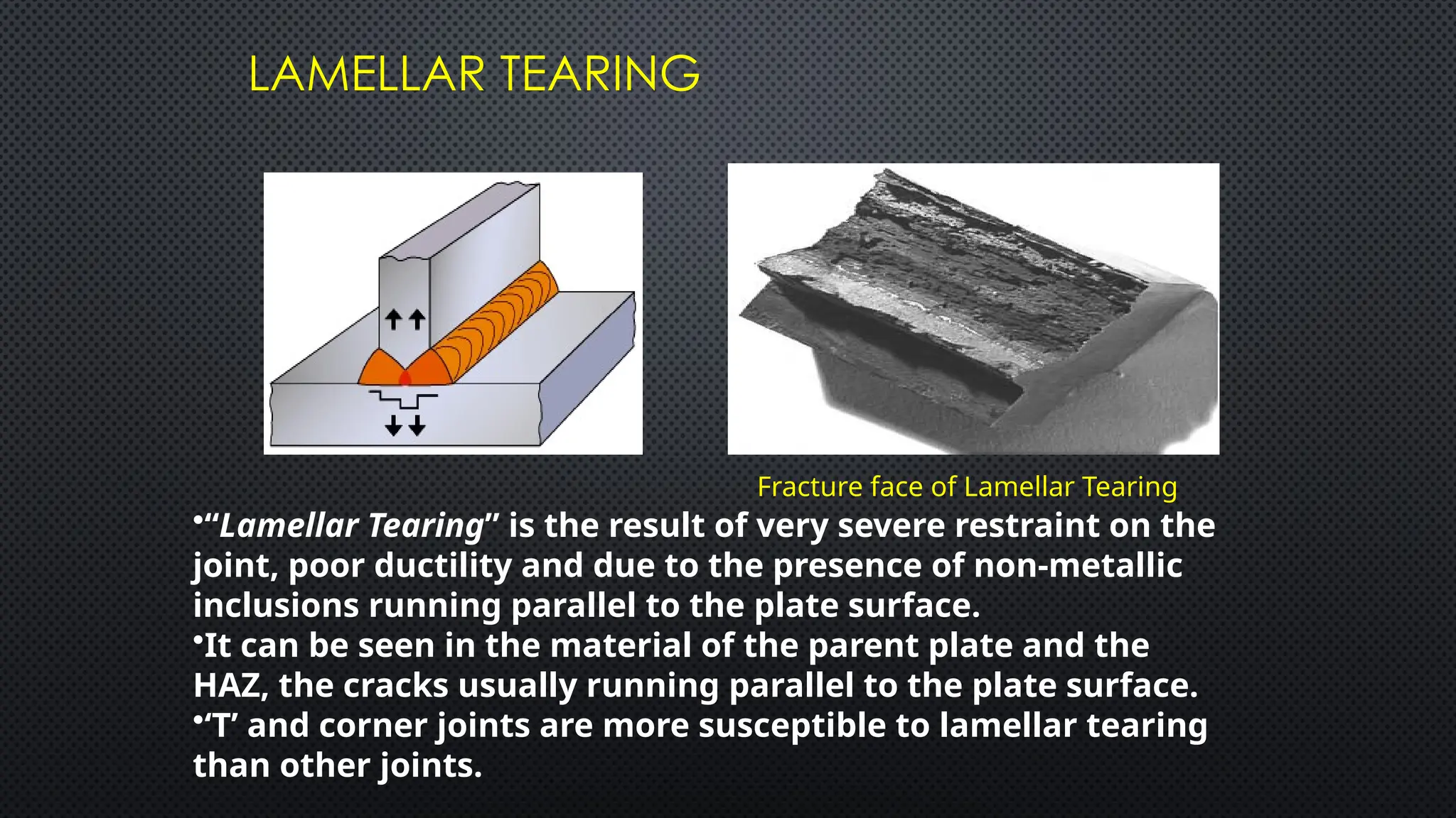 LAMELLAR TEARING
Fracture face of Lamellar Tearing
•“Lamellar Tearing” is the result of very severe restraint on the
joint, poor ductility and due to the presence of non-metallic
inclusions running parallel to the plate surface.
•It can be seen in the material of the parent plate and the
HAZ, the cracks usually running parallel to the plate surface.
•‘T’ and corner joints are more susceptible to lamellar tearing
than other joints.
 